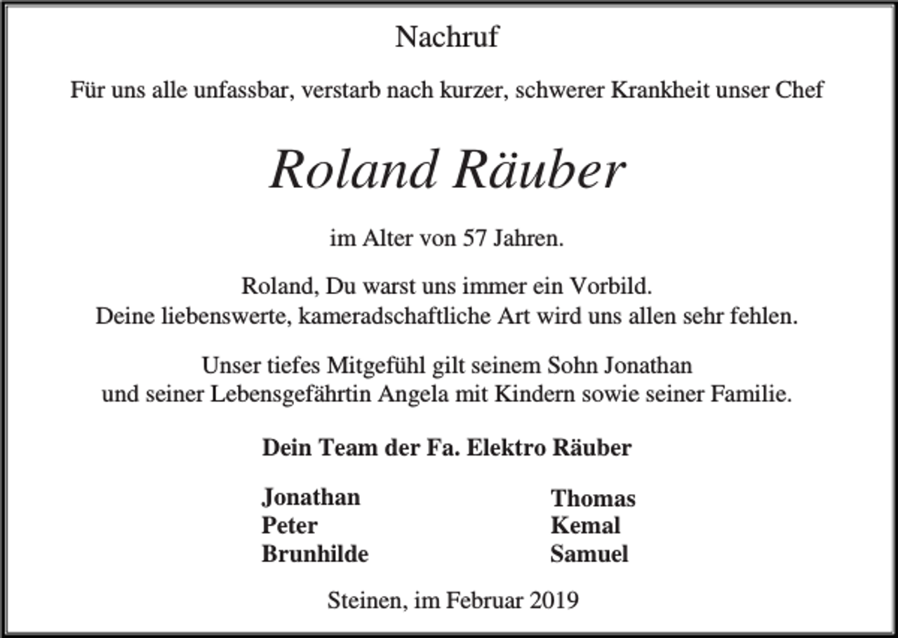 <p>Nachruf<br />Für uns alle unfassbar, verstarb nach kurzer, schwerer Krankheit unser Chef</p><p>Roland Räuber<br />im Alter von 57 Jahren.<br />Roland, Du warst uns immer ein Vorbild.<br />Deine liebenswerte, kameradschaftliche Art wird uns allen sehr fehlen.<br />Unser tiefes Mitgefühl gilt seinem Sohn Jonathan<br />und seiner Lebensgefährtin Angela mit Kindern sowie seiner Familie.<br />Dein Team der Fa. Elektro Räuber<br />Jonathan<br />Peter<br />Brunhilde</p><p>Thomas<br />Kemal<br />Samuel</p><p>Steinen, im Februar 2019</p>