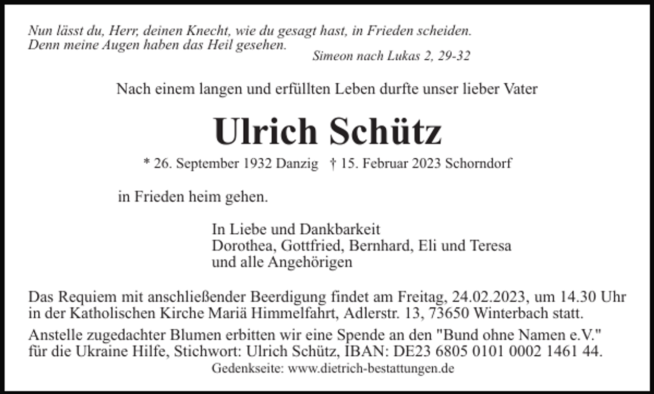 <p>Nun lässt du, Herr, deinen Knecht, wie du gesagt hast, in Frieden scheiden.<br />Denn meine Augen haben das Heil gesehen.<br />Simeon nach Lukas 2, 29-32</p><p>Nach einem langen und erfüllten Leben durfte unser lieber Vater</p><p>Ulrich Schütz<br />* 26. September 1932 Danzig † 15. Februar 2023 Schorndorf</p><p>in Frieden heim gehen.<br />In Liebe und Dankbarkeit<br />Dorothea, Gottfried, Bernhard, Eli und Teresa<br />und alle Angehörigen<br />Das Requiem mit anschließender Beerdigung findet am Freitag, 24.02.2023, um 14.30 Uhr<br />in der Katholischen Kirche Mariä Himmelfahrt, Adlerstr. 13, 73650 Winterbach statt.<br />Anstelle zugedachter Blumen erbitten wir eine Spende an den "Bund ohne Namen e.V."<br />für die Ukraine Hilfe, Stichwort: Ulrich Schütz, IBAN: DE23 6805 0101 0002 1461 44.<br />Gedenkseite: www.dietrich-bestattungen.de</p>