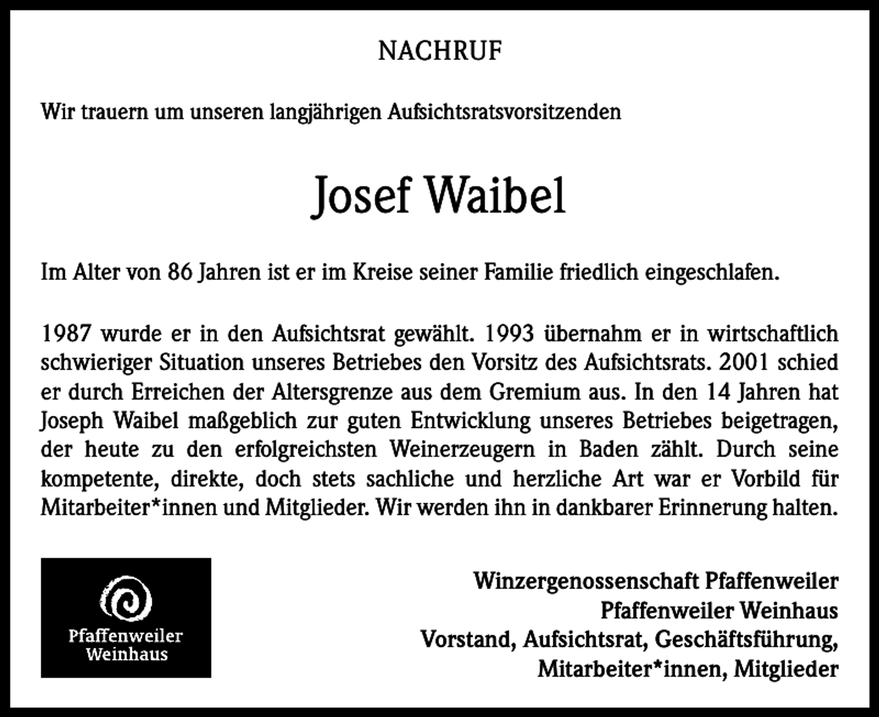 <p>NACHRUF<br />Wir trauern um unseren langjährigen Aufsichtsratsvorsitzenden</p><p>Josef Waibel<br />Im Alter von 86 Jahren ist er im Kreise seiner Familie friedlich eingeschlafen.<br />1987 wurde er in den Aufsichtsrat gewählt. 1993 übernahm er in wirtschaftlich<br />schwieriger Situation unseres Betriebes den Vorsitz des Aufsichtsrats. 2001 schied<br />er durch Erreichen der Altersgrenze aus dem Gremium aus. In den 14 Jahren hat<br />Joseph Waibel maßgeblich zur guten Entwicklung unseres Betriebes beigetragen,<br />der heute zu den erfolgreichsten Weinerzeugern in Baden zählt. Durch seine<br />kompetente, direkte, doch stets sachliche und herzliche Art war er Vorbild für<br />Mitarbeiter*innen und Mitglieder. Wir werden ihn in dankbarer Erinnerung halten.<br />Winzergenossenschaft Pfaffenweiler<br />Pfaffenweiler Weinhaus<br />Vorstand, Aufsichtsrat, Geschäftsführung,<br />Mitarbeiter*innen, Mitglieder</p>
