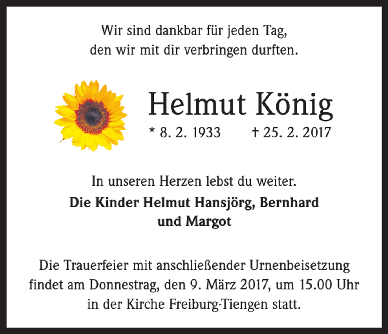 <p>Wir sind dankbar für jeden Tag,<br />den wir mit dir verbringen durften.</p><p>Helmut König<br />* 8. 2. 1933 † 25. 2. 2017<br />In unseren Herzen lebst du weiter.<br />Die Kinder Helmut Hansjörg, Bernhard<br />und Margot<br />Die Trauerfeier mit anschließender Urnenbeisetzung<br />­findet am Donnestrag, den 9. März 2017, um 15.00 Uhr<br />in der Kirche Freiburg-Tiengen statt.</p>