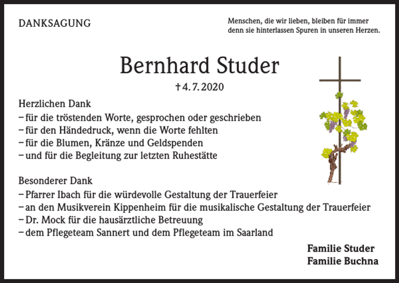 <p>Menschen, die wir lieben, bleiben für immer<br />denn sie hinterlassen Spuren in unseren Herzen.</p><p>DANKSAGUNG</p><p>Bernhard Studer<br />† 4. 7. 2020<br />Herzlichen Dank<br />– für die tröstenden Worte, gesprochen oder geschrieben<br />– für den Händedruck, wenn die Worte fehlten<br />– für die Blumen, Kränze und Geldspenden<br />– und für die Begleitung zur letzten Ruhestätte<br />Besonderer Dank<br />– Pfarrer Ibach für die würdevolle Gestaltung der Trauerfeier<br />– an den Musikverein Kippenheim für die musikalische Gestaltung der Trauerfeier<br />– Dr. Mock für die hausärztliche Betreuung<br />– dem Pflegeteam Sannert und dem Pflegeteam im Saarland<br />Familie Studer<br />Familie Buchna</p>
