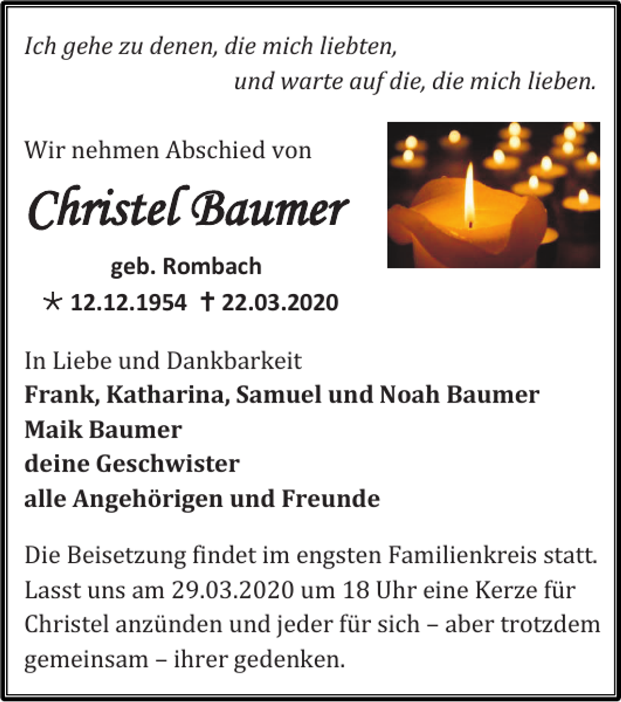 <p>Ich gehe zu denen, die mich liebten,<br />und warte auf die, die mich lieben.<br />Wir nehmen Abschied von</p><p>Christel Baumer<br />geb. Rombach<br /> 12.12.1954  22.03.2020<br />In Liebe und Dankbarkeit<br />Frank, Katharina, Samuel und Noah Baumer<br />Maik Baumer<br />deine Geschwister<br />alle Angehörigen und Freunde<br />Die Beisetzung findet im engsten Familienkreis statt.<br />Lasst uns am 29.03.2020 um 18 Uhr eine Kerze für<br />Christel anzünden und jeder für sich – aber trotzdem<br />gemeinsam – ihrer gedenken.</p>