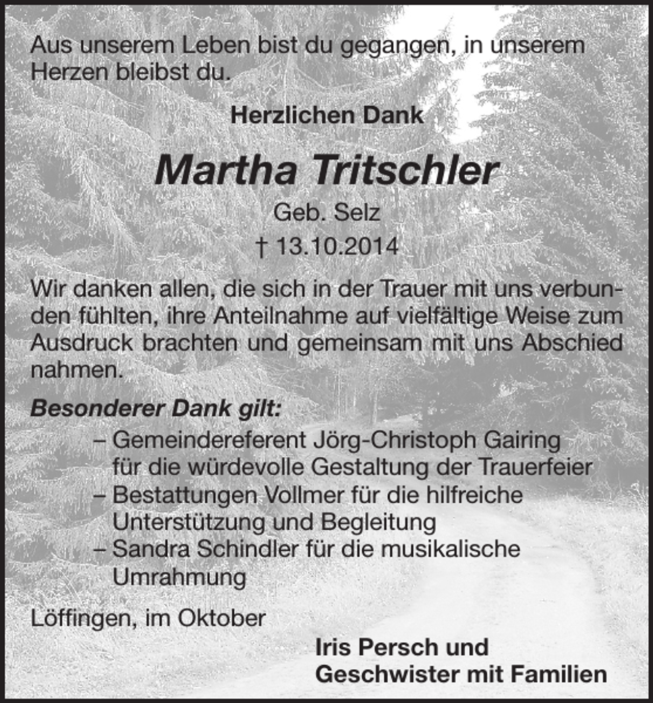 <p>Aus unserem Leben bist du gegangen, in unserem<br />Herzen bleibst du.<br />Herzlichen Dank</p><p>Martha Tritschler<br />Geb. Selz<br />† 13.10.2014<br />Wir danken allen, die sich in der Trauer mit uns verbunden fühlten, ihre Anteilnahme auf vielfältige Weise zum<br />Ausdruck brachten und gemeinsam mit uns Abschied<br />nahmen.<br />Besonderer Dank gilt:<br />– Gemeindereferent Jörg-Christoph Gairing<br />für die würdevolle Gestaltung der Trauerfeier<br />– Bestattungen Vollmer für die hilfreiche<br />Unterstützung und Begleitung<br />– Sandra Schindler für die musikalische<br />Umrahmung<br />Löffingen, im Oktober</p><p>Iris Persch und<br />Geschwister mit Familien</p>