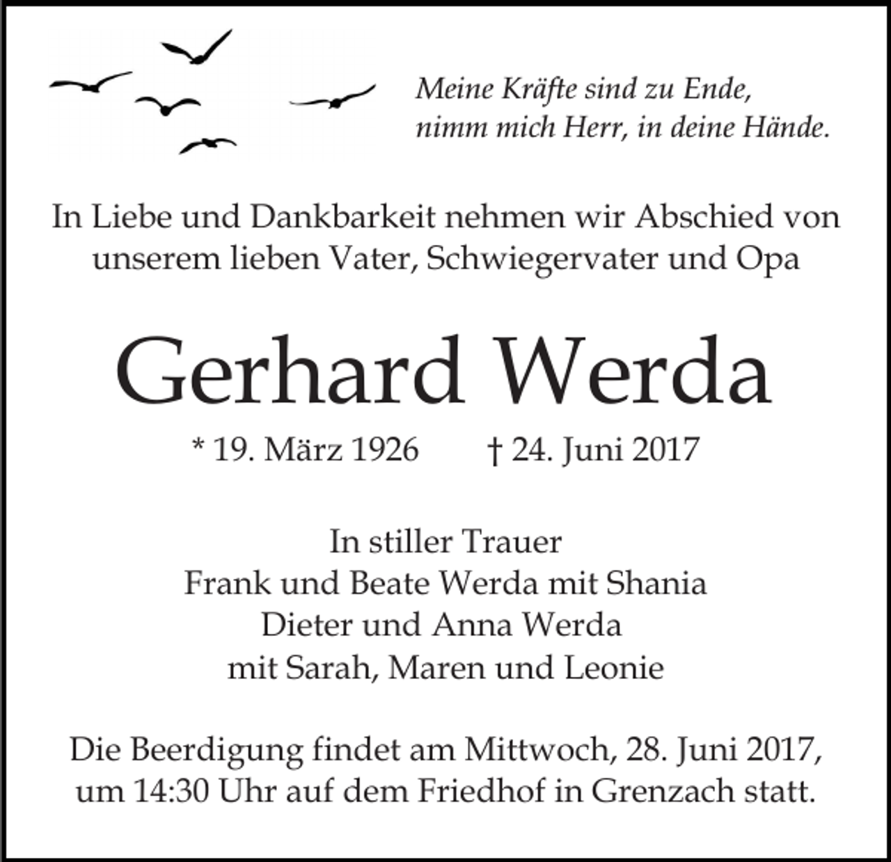 <p>Meine Kräfte sind zu Ende,<br />nimm mich Herr, in deine Hände.</p><p>In Liebe und Dankbarkeit nehmen wir Abschied von<br />unserem lieben Vater, Schwiegervater und Opa</p><p>Gerhard Werda<br />* 19. März 1926</p><p>† 24. Juni 2017</p><p>In stiller Trauer<br />Frank und Beate Werda mit Shania<br />Dieter und Anna Werda<br />mit Sarah, Maren und Leonie<br />Die Beerdigung findet am Mittwoch, 28. Juni 2017,<br />um 14:30 Uhr auf dem Friedhof in Grenzach statt.</p>