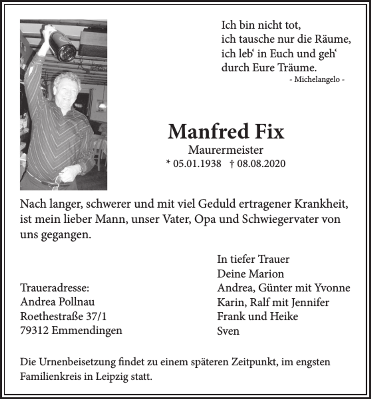 <p>Ich bin nicht tot,<br />ich tausche nur die Räume,<br />ich leb‘ in Euch und geh‘<br />durch Eure Träume.</p><p>- Michelangelo -</p><p>Manfred Fix<br />Maurermeister</p><p>* 05.01.1938 † 08.08.2020</p><p>Nach langer, schwerer und mit viel Geduld ertragener Krankheit,<br />ist mein lieber Mann, unser Vater, Opa und Schwiegervater von<br />uns gegangen.</p><p>Traueradresse:<br />Andrea Pollnau<br />Roethestraße 37/1<br />79312 Emmendingen</p><p>In tiefer Trauer<br />Deine Marion<br />Andrea, Günter mit Yvonne<br />Karin, Ralf mit Jennifer<br />Frank und Heike<br />Sven</p><p>Die Urnenbeisetzung findet zu einem späteren Zeitpunkt, im engsten<br />Familienkreis in Leipzig statt.</p>
