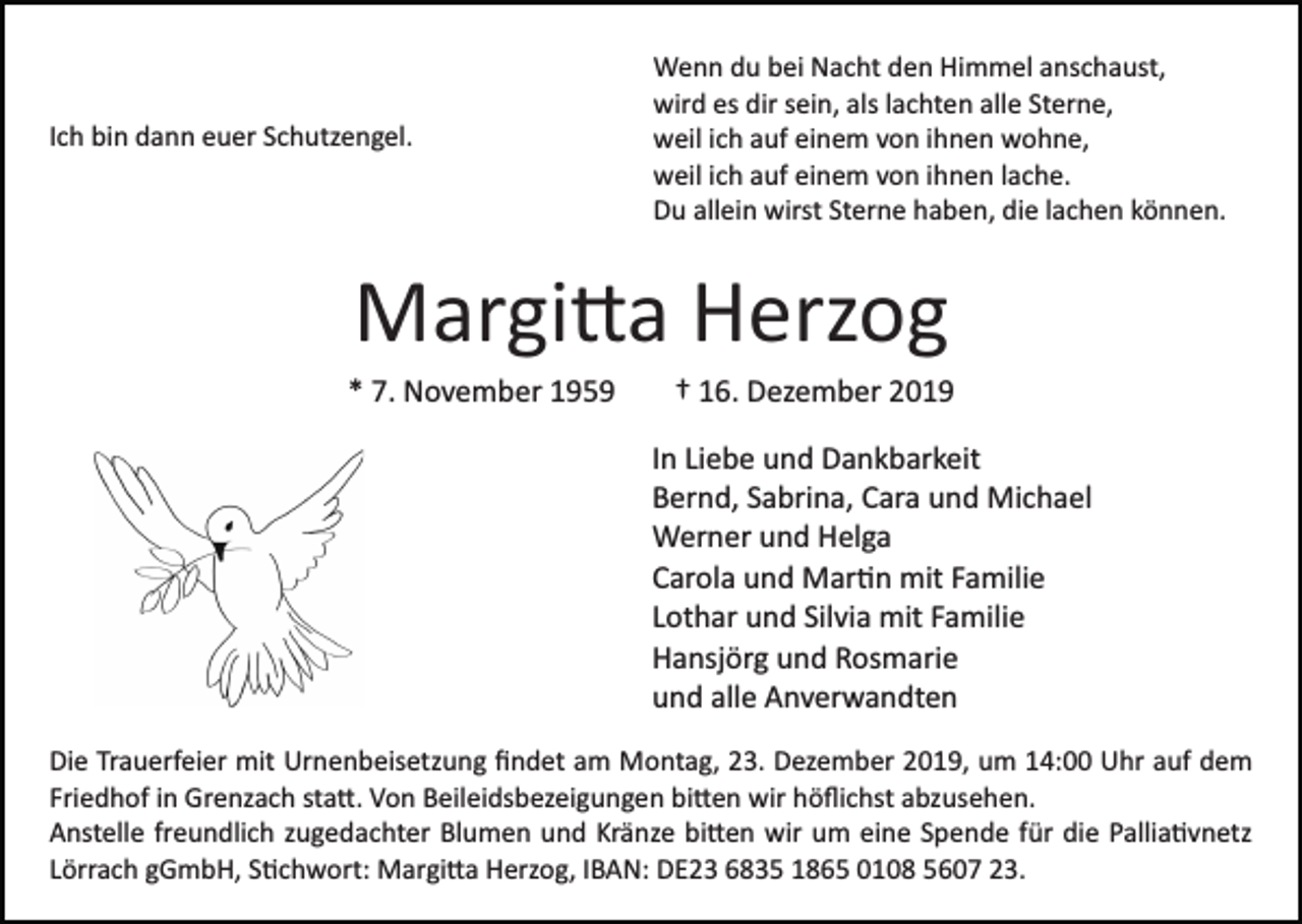 <p>Ich bin dann euer Schutzengel.</p><p>Wenn du bei Nacht den Himmel anschaust,<br />wird es dir sein, als lachten alle Sterne,<br />weil ich auf einem von ihnen wohne,<br />weil ich auf einem von ihnen lache.<br />Du allein wirst Sterne haben, die lachen können.</p><p>Margi�a Herzog<br />* 7. November 1959</p><p>† 16. Dezember 2019<br />In Liebe und Dankbarkeit<br />Bernd, Sabrina, Cara und Michael<br />Werner und Helga<br />Carola und Mar�n mit Familie<br />Lothar und Silvia mit Familie<br />Hansjörg und Rosmarie<br />und alle Anverwandten</p><p>Die Trauerfeier mit Urnenbeisetzung ﬁndet am Montag, 23. Dezember 2019, um 14:00 Uhr auf dem<br />Friedhof in Grenzach sta�. Von Beileidsbezeigungen bi�en wir höﬂichst abzusehen.<br />Anstelle freundlich zugedachter Blumen und Kränze bi�en wir um eine Spende für die Pallia�vnetz<br />Lörrach gGmbH, S�chwort: Margi�a Herzog, IBAN: DE23 6835 1865 0108 5607 23.</p>