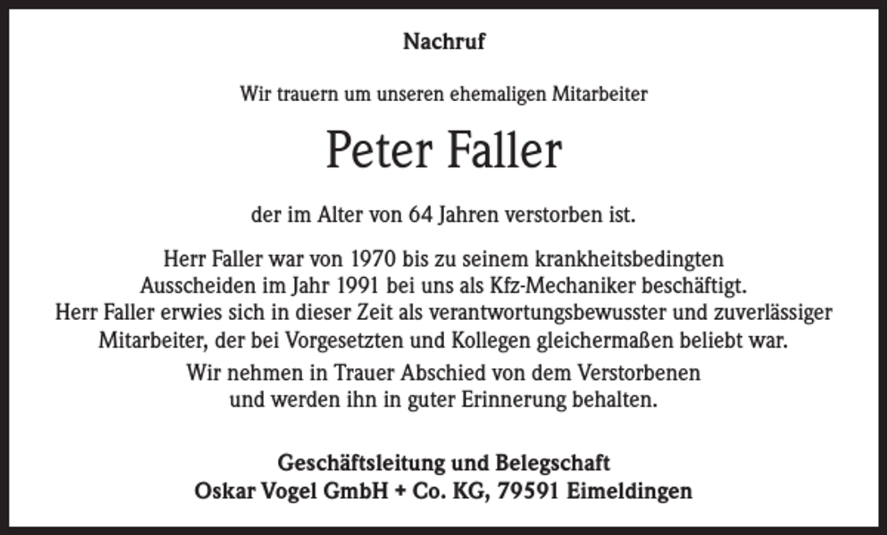 <p>Nachruf<br />Wir trauern um unseren ehemaligen Mitarbeiter</p><p>Peter Faller<br />der im Alter von 64 Jahren verstorben ist.<br />Herr Faller war von 1970 bis zu seinem krankheitsbedingten<br />Ausscheiden im Jahr 1991 bei uns als Kfz-Mechaniker beschäftigt.<br />Herr Faller erwies sich in dieser Zeit als verantwortungsbewusster und zuverlässiger<br />Mitarbeiter, der bei Vorgesetzten und Kollegen gleichermaßen beliebt war.<br />Wir nehmen in Trauer Abschied von dem Verstorbenen<br />und werden ihn in guter Erinnerung behalten.<br />Geschäftsleitung und Belegschaft<br />Oskar Vogel GmbH + Co. KG, 79591 Eimeldingen</p>