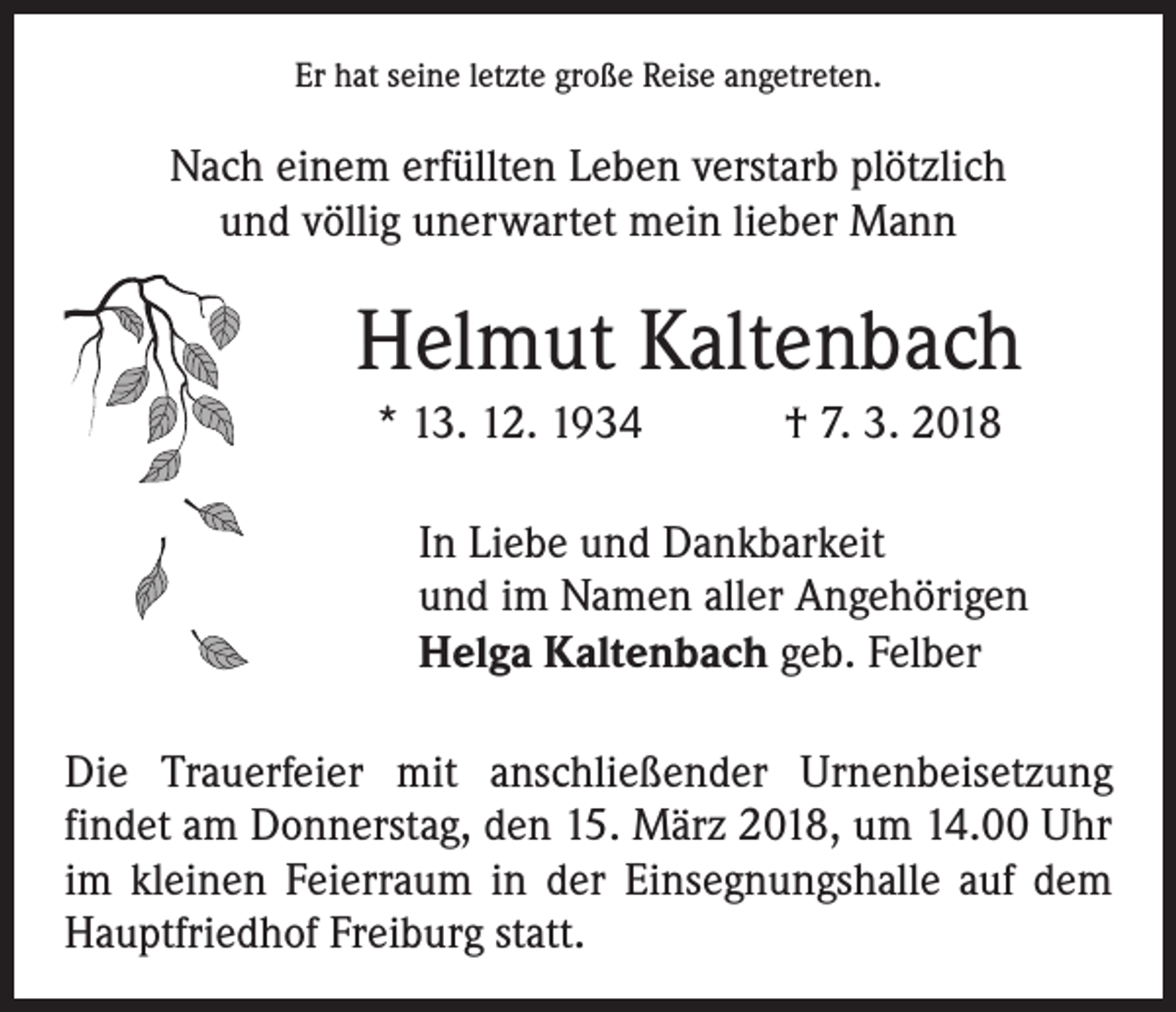 <p>Er hat seine letzte große Reise angetreten.</p><p>Nach einem erfüllten Leben verstarb plötzlich<br />und völlig unerwartet mein lieber Mann</p><p>Helmut Kaltenbach<br />* 13. 12. 1934 † 7. 3. 2018<br />In Liebe und Dankbarkeit<br />und im Namen aller Angehörigen<br />Helga Kaltenbach geb. Felber<br />Die Trauerfeier mit anschließender Urnenbeisetzung<br />­findet am Donnerstag, den 15. März 2018, um 14.00 Uhr<br />im kleinen Feierraum in der Einsegnungshalle auf dem<br />Hauptfriedhof Freiburg statt.</p>
