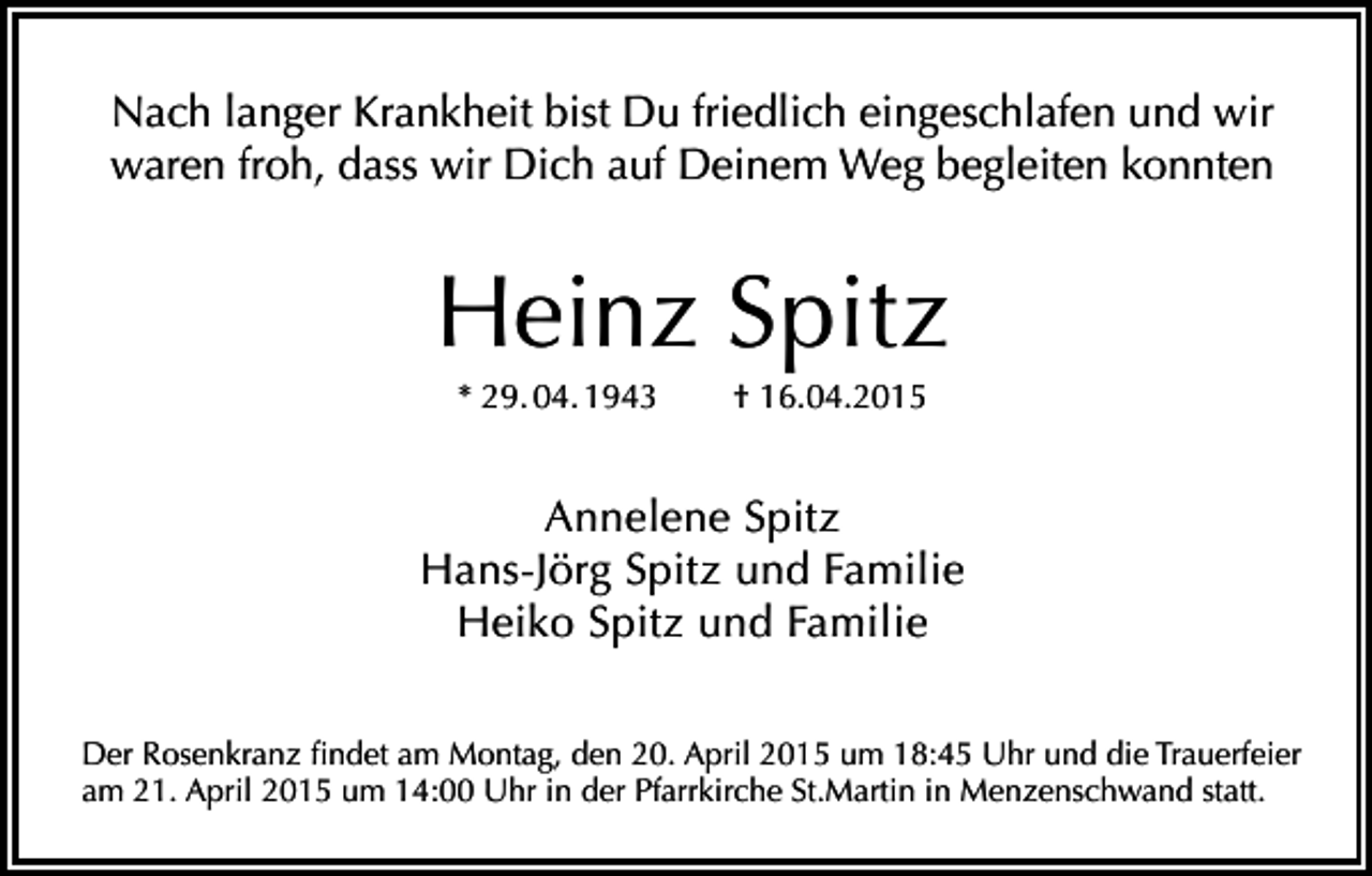 <p>Nach langer Krankheit bist Du friedlich eingeschlafen und wir<br />waren froh, dass wir Dich auf Deinem Weg begleiten konnten</p><p>Heinz Spitz<br />* 29. 04. 1943</p><p>† 16.04.2015</p><p>Annelene Spitz<br />Hans-Jörg Spitz und Familie<br />Heiko Spitz und Familie<br />Der Rosenkranz findet am Montag, den 20. April 2015 um 18:45 Uhr und die Trauerfeier<br />am 21. April 2015 um 14:00 Uhr in der Pfarrkirche St.Martin in Menzenschwand statt.</p>