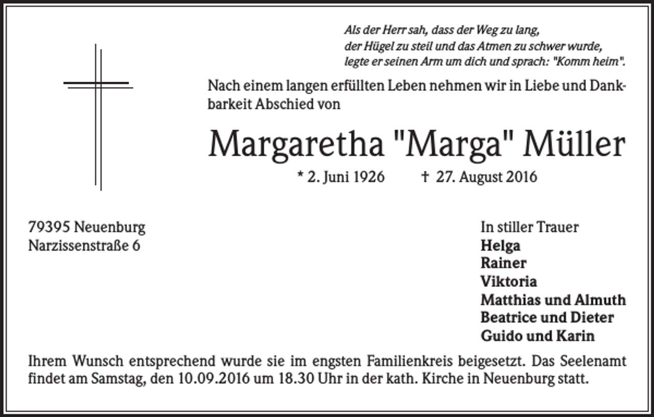 <p>Als der Herr sah, dass der Weg zu lang,<br />der Hügel zu steil und das Atmen zu schwer wurde,<br />legte er seinen Arm um dich und sprach: "Komm heim".</p><p>Nach einem langen erfüllten Leben nehmen wir in Liebe und Dankbarkeit Abschied von</p><p>Margaretha "Marga" Müller<br />* 2. Juni 1926<br />79395 Neuenburg<br />Narzissenstraße 6</p><p>† 27. August 2016<br />In stiller Trauer<br />Helga<br />Rainer<br />Viktoria<br />Matthias und Almuth<br />Beatrice und Dieter<br />Guido und Karin</p><p>Ihrem Wunsch entsprechend wurde sie im engsten Familienkreis beigesetzt. Das Seelenamt<br />findet am Samstag, den 10.09.2016 um 18.30 Uhr in der kath. Kirche in Neuenburg statt.</p>