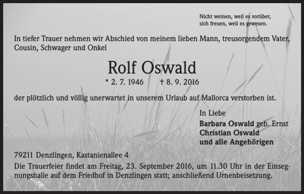 <p>Nicht weinen, weil es vorüber,<br />sich freuen, weil es gewesen.</p><p>In tiefer Trauer nehmen wir Abschied von meinem lieben Mann, treusorgendem Vater,<br />Cousin, Schwager und Onkel</p><p>Rolf Oswald</p><p>* 2. 7. 1946 † 8. 9. 2016<br />der plötzlich und völlig unerwartet in unserem Urlaub auf Mallorca verstorben ist.<br />In Liebe<br />Barbara Oswald geb. Ernst<br />Christian Oswald<br />und alle Angehörigen<br />79211 Denzlingen, Kastanienallee 4<br />Die Trauerfeier findet am Freitag, 23. September 2016, um 11.30 Uhr in der Einsegnungshalle auf dem Friedhof in Denzlingen statt; anschließend Urnenbeisetzung.</p>