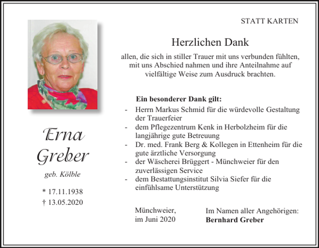 <p>STATT KARTEN</p><p>Herzlichen Dank<br />allen, die sich in stiller Trauer mit uns verbunden fühlten,<br />mit uns Abschied nahmen und ihre Anteilnahme auf<br />vielfältige Weise zum Ausdruck brachten.</p><p>-</p><p>Erna<br />Greber<br />geb. Kölble<br />* 17.11.1938<br />† 13.05.2020</p><p>-</p><p>Ein besonderer Dank gilt:<br />Herrn Markus Schmid für die würdevolle Gestaltung<br />der Trauerfeier<br />dem Pflegezentrum Kenk in Herbolzheim für die<br />langjährige gute Betreuung<br />Dr. med. Frank Berg &amp; Kollegen in Ettenheim für die<br />gute ärztliche Versorgung<br />der Wäscherei Brüggert - Münchweier für den<br />zuverlässigen Service<br />dem Bestattungsinstitut Silvia Siefer für die<br />einfühlsame Unterstützung<br />Münchweier,<br />im Juni 2020</p><p>Im Namen aller Angehörigen:<br />Bernhard Greber</p>