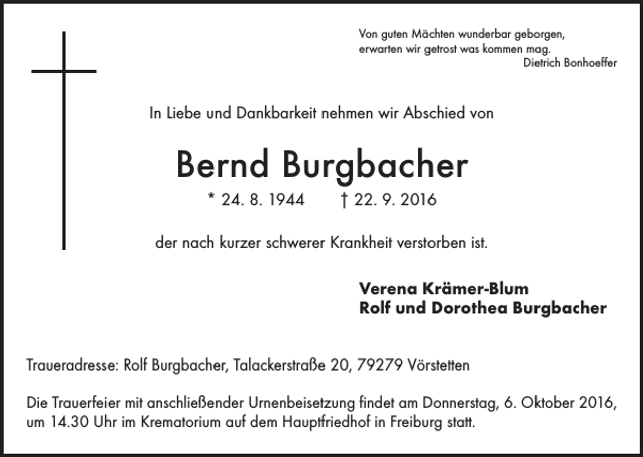 <p>Von guten Mächten wunderbar geborgen,<br />erwarten wir getrost was kommen mag.<br />Dietrich Bonhoeffer</p><p>In Liebe und Dankbarkeit nehmen wir Abschied von</p><p>Bernd Burgbacher<br />* 24. 8. 1944 † 22. 9. 2016<br />der nach kurzer schwerer Krankheit verstorben ist.<br />Verena Krämer-Blum<br />Rolf und Dorothea Burgbacher<br />Traueradresse: Rolf Burgbacher, Talackerstraße 20, 79279 Vörstetten<br />Die Trauerfeier mit anschließender Urnenbeisetzung findet am Donnerstag, 6. Oktober 2016,<br />um 14.30 Uhr im Krematorium auf dem Hauptfriedhof in Freiburg statt.</p>
