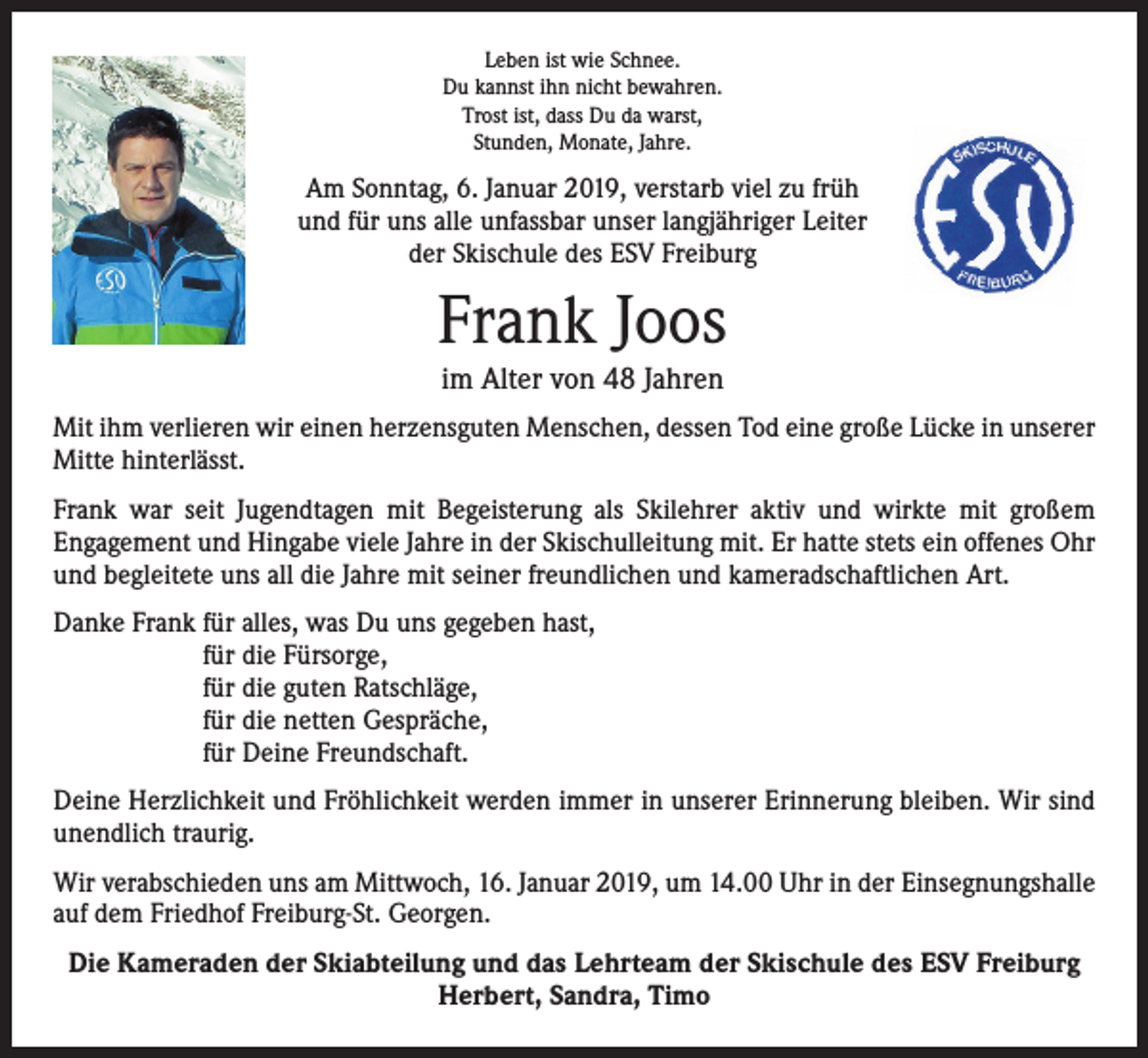 <p>Leben ist wie Schnee.<br />Du kannst ihn nicht bewahren.<br />Trost ist, dass Du da warst,<br />Stunden, Monate, Jahre.</p><p>Am Sonntag, 6. Januar 2019, verstarb viel zu früh<br />und für uns alle unfassbar unser langjähriger Leiter<br />der Skischule des ESV Freiburg</p><p>Frank Joos<br />im Alter von 48 Jahren</p><p>Mit ihm verlieren wir einen herzensguten Menschen, dessen Tod eine große Lücke in unserer<br />Mitte hinterlässt.<br />Frank war seit Jugendtagen mit Begeisterung als Skilehrer aktiv und wirkte mit großem<br />­Engagement und Hingabe viele Jahre in der Skischulleitung mit. Er hatte stets ein offenes Ohr<br />und begleitete uns all die Jahre mit seiner freundlichen und kameradschaftlichen Art.<br />Danke Frank für alles, was Du uns gegeben hast,<br />für die Fürsorge,<br />für die guten Ratschläge,<br />für die netten Gespräche,<br />für Deine Freundschaft.<br />Deine Herzlichkeit und Fröhlichkeit werden immer in unserer Erinnerung bleiben. Wir sind<br />unendlich traurig.<br />Wir verabschieden uns am Mittwoch, 16. Januar 2019, um 14.00 Uhr in der Einsegnungshalle<br />auf dem Friedhof Freiburg-St. Georgen.<br />Die Kameraden der Skiabteilung und das Lehrteam der Skischule des ESV Freiburg<br />Herbert, Sandra, Timo</p>
