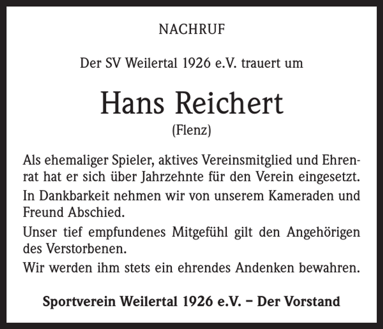 <p>NACHRUF<br />Der SV Weilertal 1926 e.V. trauert um</p><p>Hans Reichert<br />(Flenz)</p><p>Als ehemaliger Spieler, aktives Vereinsmitglied und Ehrenrat hat er sich über Jahrzehnte für den Verein eingesetzt.<br />In Dankbarkeit nehmen wir von unserem Kameraden und<br />Freund Abschied.<br />Unser tief empfundenes Mitgefühl gilt den Angehörigen<br />des Verstorbenen.<br />Wir werden ihm stets ein ehrendes Andenken bewahren.<br />Sportverein Weilertal 1926 e.V. – Der Vorstand</p>