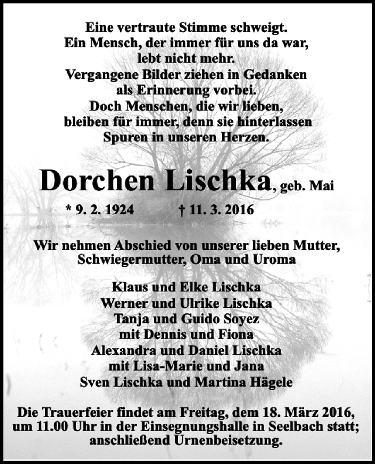 <p>Eine vertraute Stimme schweigt.<br />Ein Mensch, der immer für uns da war,<br />lebt nicht mehr.<br />Vergangene Bilder ziehen in Gedanken<br />als Erinnerung vorbei.<br />Doch Menschen, die wir lieben,<br />bleiben für immer, denn sie hinterlassen<br />Spuren in unseren Herzen.</p><p>Dorchen Lischka, geb. Mai<br />* 9. 2. 1924</p><p>† 11. 3. 2016</p><p>Wir nehmen Abschied von unserer lieben Mutter,<br />Schwiegermutter, Oma und Uroma<br />Klaus und Elke Lischka<br />Werner und Ulrike Lischka<br />Tanja und Guido Soyez<br />mit Dennis und Fiona<br />Alexandra und Daniel Lischka<br />mit Lisa-Marie und Jana<br />Sven Lischka und Martina Hägele<br />Die Trauerfeier findet am Freitag, dem 18. März 2016,<br />um 11.00 Uhr in der Einsegnungshalle in Seelbach statt;<br />anschließend Urnenbeisetzung.</p>