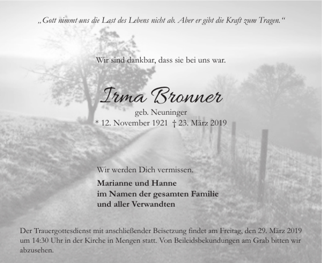<p>„Gott nimmt uns die Last des Lebens nicht ab. Aber er gibt die Kraft zum Tragen.“</p><p>Wir sind dankbar, dass sie bei uns war.</p><p>Irma Bronner</p><p>geb. Neuninger<br />* 12. November 1921 † 23. März 2019</p><p>Wir werden Dich vermissen.<br />Marianne und Hanne<br />im Namen der gesamten Familie<br />und aller Verwandten<br />Der Trauergottesdienst mit anschließender Beisetzung findet am Freitag, den 29. März 2019<br />um 14:30 Uhr in der Kirche in Mengen statt. Von Beileidsbekundungen am Grab bitten wir<br />abzusehen.</p>