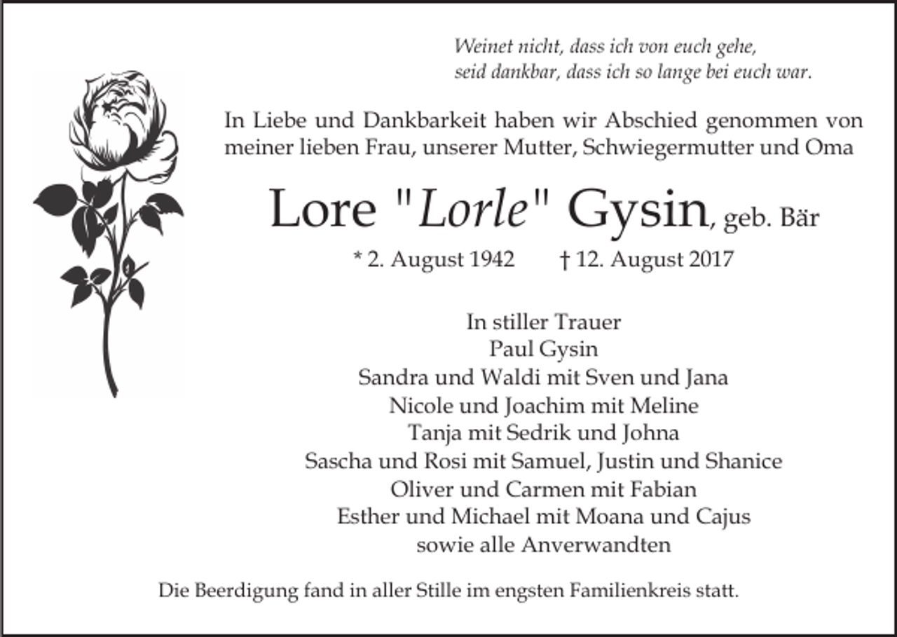 <p>Weinet nicht, dass ich von euch gehe,<br />seid dankbar, dass ich so lange bei euch war.</p><p>In Liebe und Dankbarkeit haben wir Abschied genommen von<br />meiner lieben Frau, unserer Mutter, Schwiegermutter und Oma</p><p>Lore "Lorle" Gysin, geb. Bär<br />* 2. August 1942</p><p>† 12. August 2017</p><p>In stiller Trauer<br />Paul Gysin<br />Sandra und Waldi mit Sven und Jana<br />Nicole und Joachim mit Meline<br />Tanja mit Sedrik und Johna<br />Sascha und Rosi mit Samuel, Justin und Shanice<br />Oliver und Carmen mit Fabian<br />Esther und Michael mit Moana und Cajus<br />sowie alle Anverwandten<br />Die Beerdigung fand in aller Stille im engsten Familienkreis statt.</p>