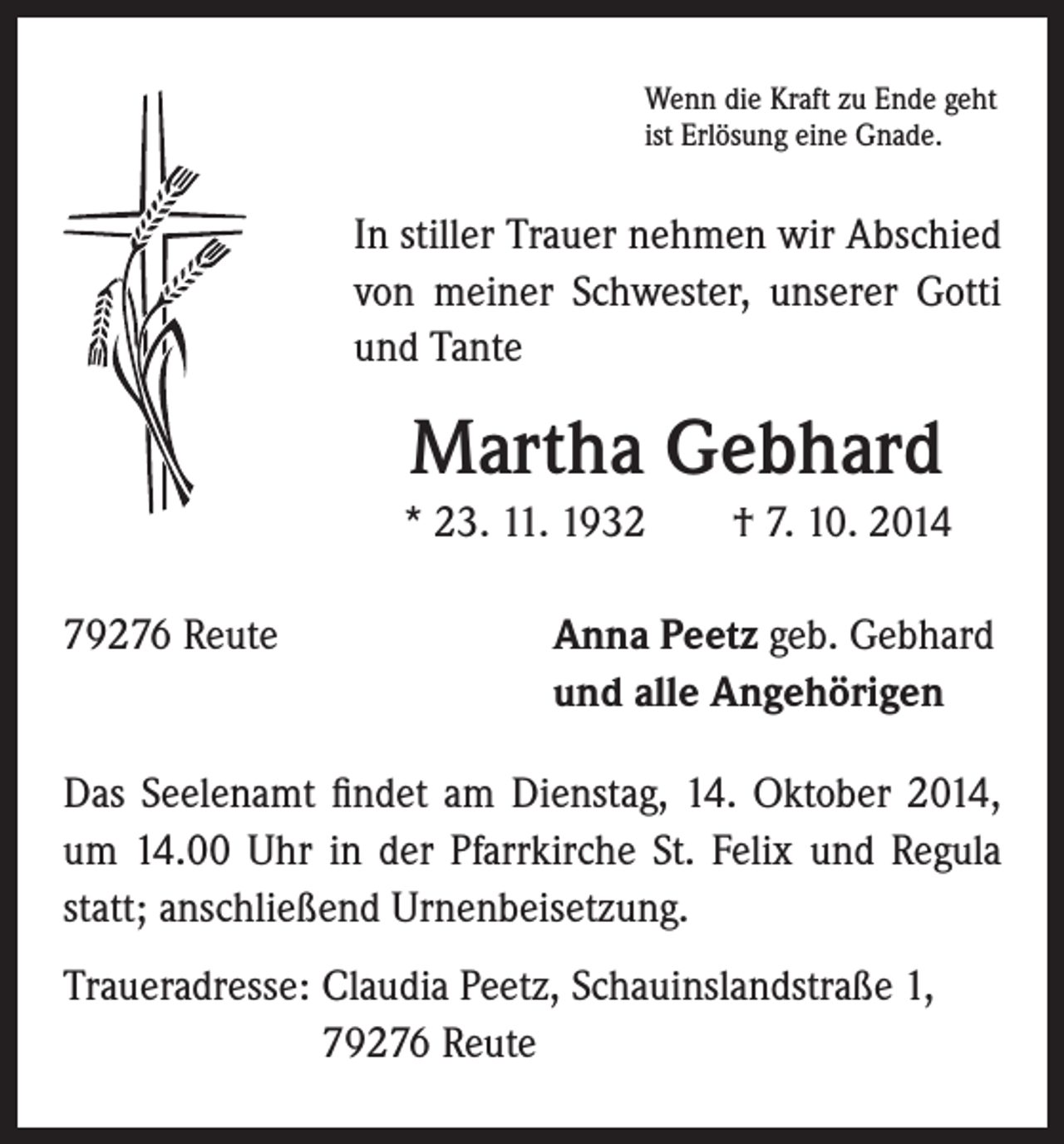 <p>In stiller Trauer nehmen wir Abschied<br />von meiner Schwester, unserer Gotti<br />und Tante</p><p>Martha Gebhard</p><p>* 23. 11. 1932 † 7. 10. 2014</p><p>79276 Reute</p><p>Wenn die Kraft zu Ende geht<br />ist Erlösung eine Gnade.</p><p>Anna Peetz geb. Gebhard<br />und alle Angehörigen</p><p>Das Seelenamt findet am Dienstag, 14. Oktober 2014,<br />um 14.00 Uhr in der Pfarrkirche St. Felix und Regula<br />statt; anschließend Urnenbeisetzung.<br />Traueradresse: Claudia Peetz, Schauinslandstraße 1,<br />79276 Reute</p>
