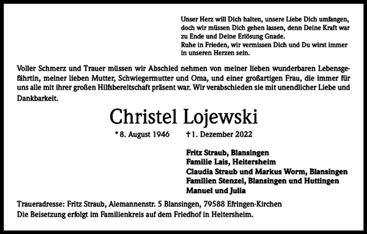 <p>Unser Herz will Dich halten, unsere Liebe Dich umfangen,<br />doch wir müssen Dich gehen lassen, denn Deine Kraft war<br />zu Ende und Deine Erlösung Gnade.<br />Ruhe in Frieden, wir vermissen Dich und Du wirst immer<br />in unseren Herzen sein.</p><p>Voller Schmerz und Trauer müssen wir Abschied nehmen von meiner lieben wunderbaren Lebensgefährtin, meiner lieben Mutter, Schwiegermutter und Oma, und einer großartigen Frau, die immer für<br />uns alle mit ihrer großen Hilfsbereitschaft präsent war. Wir verabschieden sie mit unendlicher Liebe und<br />Dankbarkeit.</p><p>Christel Lojewski<br />* 8. August 1946 † 1. Dezember 2022<br />Fritz Straub, Blansingen<br />Familie Lais, Heitersheim<br />Claudia Straub und Markus Worm, Blansingen<br />Familien Stenzel, Blansingen und Huttingen<br />Manuel und Julia<br />Traueradresse: Fritz Straub, Alemannenstr. 5 Blansingen, 79588 Efringen-Kirchen<br />Die Beisetzung erfolgt im Familienkreis auf dem Friedhof in Heitersheim.</p>