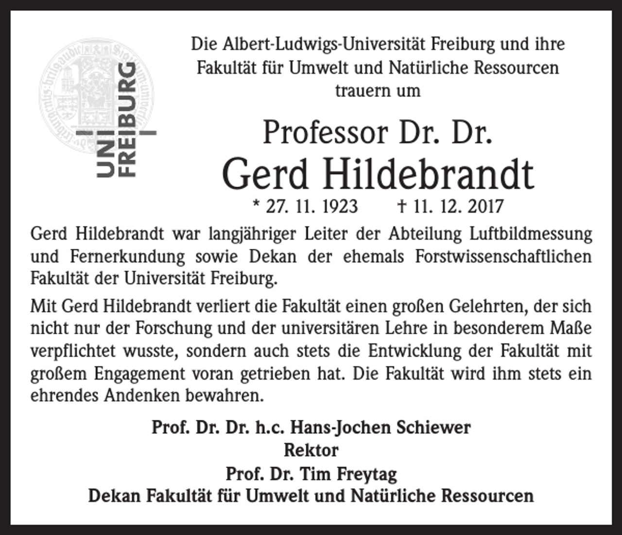 <p>Die Albert-Ludwigs-Universität Freiburg und ihre<br />­Fakultät für Umwelt und Natürliche Ressourcen<br />trauern um</p><p>Professor Dr. Dr.</p><p>Gerd Hildebrandt</p><p>* 27. 11. 1923 † 11. 12. 2017<br />Gerd Hildebrandt war langjähriger Leiter der Abteilung Luftbildmessung<br />und Fernerkundung sowie Dekan der ehemals Forstwissenschaftlichen<br />Fakultät der Universität Freiburg.<br />Mit Gerd Hildebrandt verliert die Fakultät einen großen Gelehrten, der sich<br />nicht nur der Forschung und der universitären Lehre in besonderem Maße<br />verpflichtet wusste, sondern auch stets die Entwicklung der Fakultät mit<br />großem Engagement voran getrieben hat. Die Fakultät wird ihm stets ein<br />ehrendes Andenken bewahren.<br />Prof. Dr. Dr. h.c. Hans-Jochen Schiewer<br />Rektor<br />Prof. Dr. Tim Freytag<br />Dekan Fakultät für Umwelt und Natürliche Ressourcen</p>