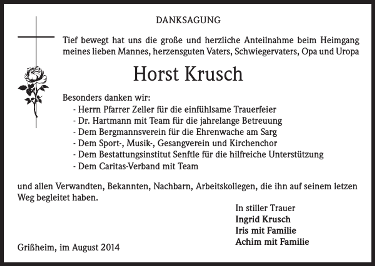 <p>DANKSAGUNG<br />Tief bewegt hat uns die große und herzliche Anteilnahme beim Heimgang<br />meines lieben Mannes, herzensguten Vaters, Schwiegervaters, Opa und Uropa</p><p>Horst Krusch<br />Besonders danken wir:<br />- Herrn Pfarrer Zeller für die einfühlsame Trauerfeier<br />- Dr. Hartmann mit Team für die jahrelange Betreuung<br />- Dem Bergmannsverein für die Ehrenwache am Sarg<br />- Dem Sport-, Musik-, Gesangverein und Kirchenchor<br />- Dem Bestattungsinstitut Senftle für die hilfreiche Unterstützung<br />- Dem Caritas-Verband mit Team<br />und allen Verwandten, Bekannten, Nachbarn, Arbeitskollegen, die ihn auf seinem letzen<br />Weg begleitet haben.<br />In stiller Trauer<br />Ingrid Krusch<br />Iris mit Familie<br />Achim mit Familie<br />Grißheim, im August 2014</p>