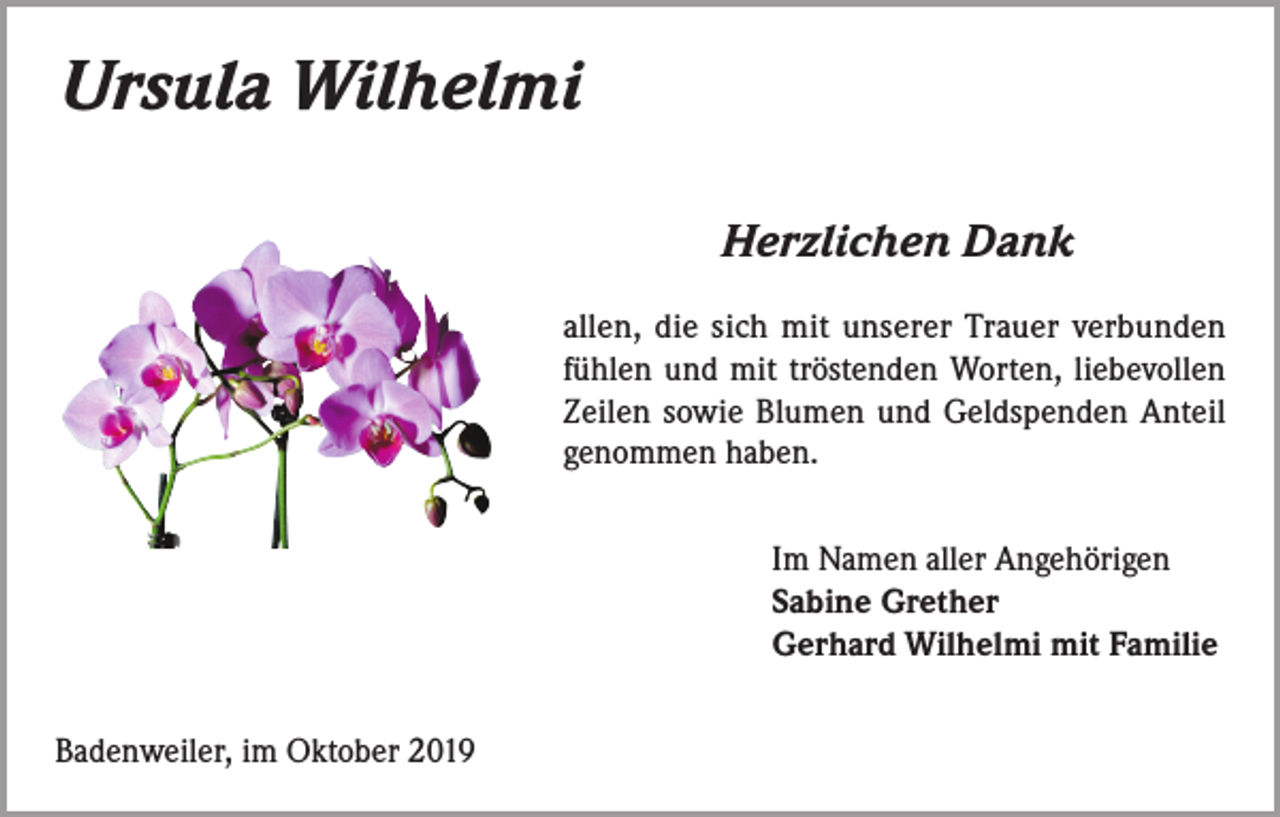 <p>Ursula Wilhelmi<br />Herzlichen Dank<br />allen, die sich mit unserer Trauer verbunden<br />fühlen und mit tröstenden Worten, liebevollen<br />Zeilen sowie Blumen und Geldspenden Anteil<br />genommen haben.<br />Im Namen aller Angehörigen<br />Sabine Grether<br />Gerhard Wilhelmi mit Familie<br />Badenweiler, im Oktober 2019</p>
