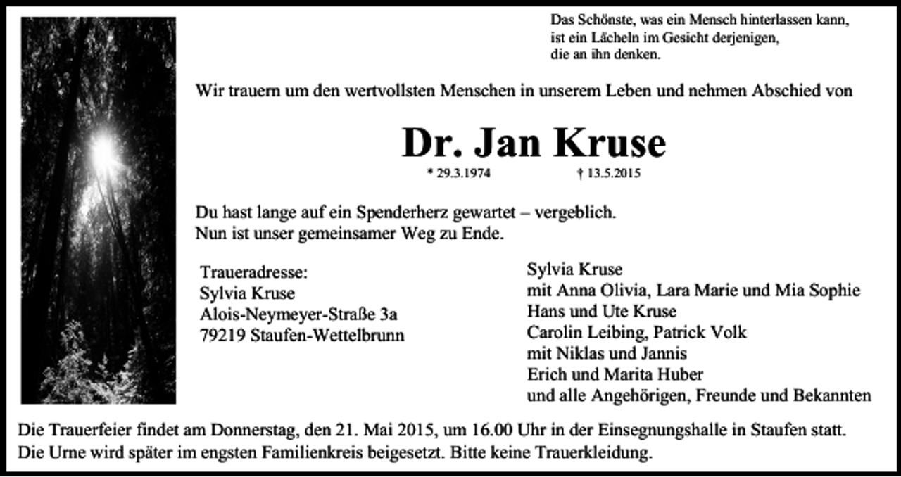 <p>Das Schönste, was ein Mensch hinterlassen kann,<br />ist ein Lächeln im Gesicht derjenigen,<br />die an ihn denken.</p><p>Wir trauern um den wertvollsten Menschen in unserem Leben und nehmen Abschied von</p><p>Dr. Jan Kruse<br />* 29.3.1974</p><p>† 13.5.2015</p><p>Du hast lange auf ein Spenderherz gewartet – vergeblich.<br />Nun ist unser gemeinsamer Weg zu Ende.<br />Traueradresse:<br />Sylvia Kruse<br />Alois-Neymeyer-Straße 3a<br />79219 Staufen-Wettelbrunn</p><p>Sylvia Kruse<br />mit Anna Olivia, Lara Marie und Mia Sophie<br />Hans und Ute Kruse<br />Carolin Leibing, Patrick Volk<br />mit Niklas und Jannis<br />Erich und Marita Huber<br />und alle Angehörigen, Freunde und Bekannten</p><p>Die Trauerfeier findet am Donnerstag, den 21. Mai 2015, um 16.00 Uhr in der Einsegnungshalle in Staufen statt.<br />Die Urne wird später im engsten Familienkreis beigesetzt. Bitte keine Trauerkleidung.</p>
