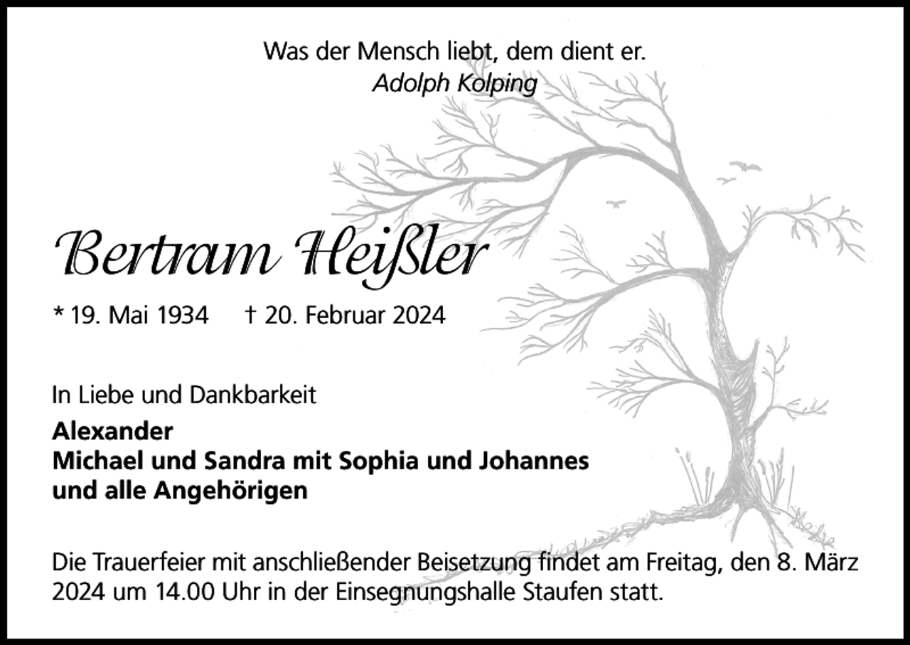 <p>Was der Mensch liebt, dem dient er.<br />Adolph Kolping</p><p>Bertram Heißler<br />* 19. Mai 1934</p><p>† 20. Februar 2024</p><p>In Liebe und Dankbarkeit<br />Alexander<br />Michael und Sandra mit Sophia und Johannes<br />und alle Angehörigen<br />Die Trauerfeier mit anschließender Beisetzung findet am Freitag, den 8. März<br />2024 um 14.00 Uhr in der Einsegnungshalle Staufen statt.</p>