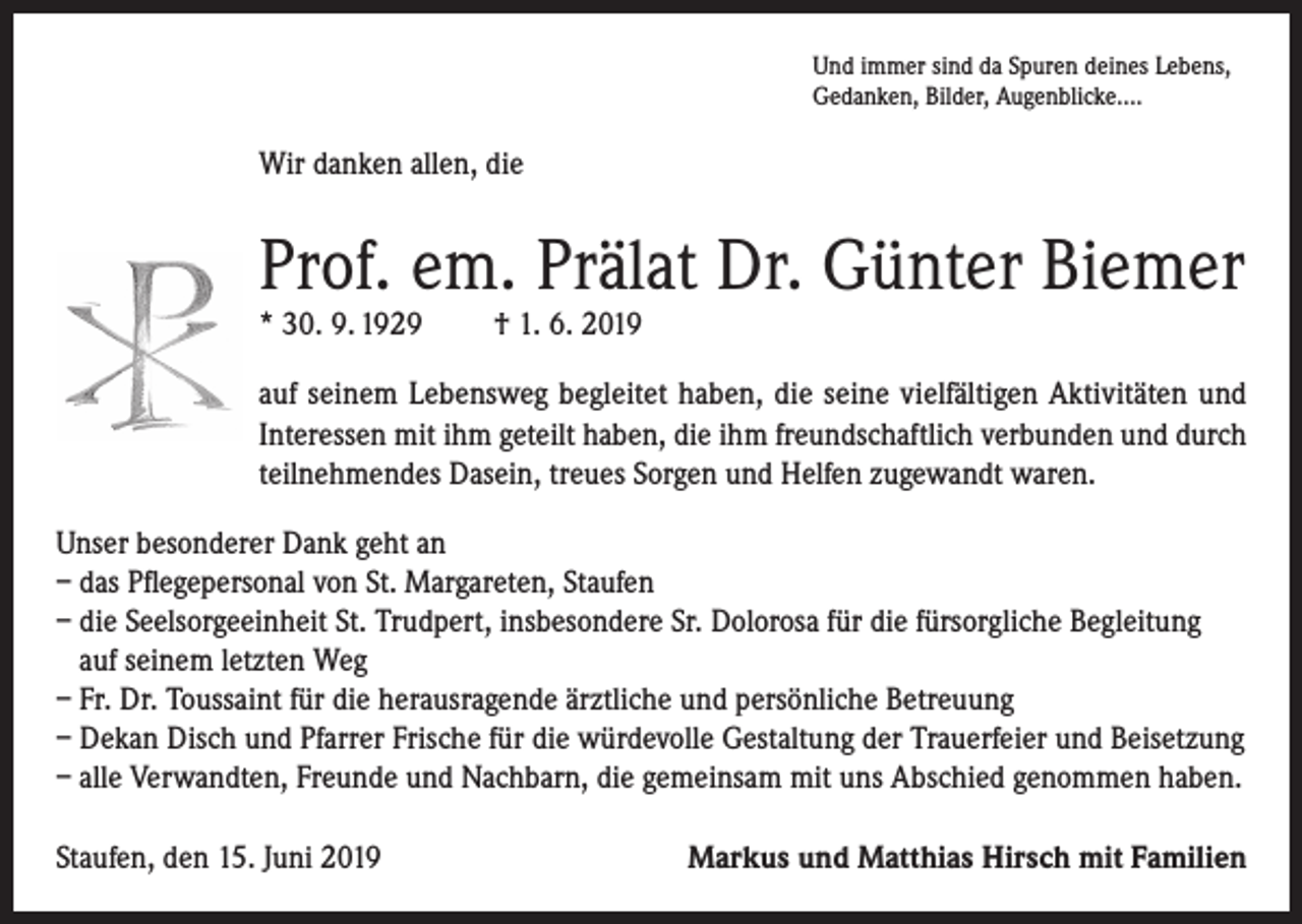 <p>Und immer sind da Spuren deines Lebens,<br />Gedanken, Bilder, Augenblicke….</p><p>Wir danken allen, die</p><p>Prof. em. Prälat Dr. Günter Biemer<br />* 30. 9. 1929</p><p>† 1. 6. 2019</p><p>auf seinem Lebensweg begleitet haben, die seine vielfältigen Aktivitäten und<br />Interessen mit ihm geteilt haben, die ihm freundschaftlich verbunden und durch<br />teilnehmendes Dasein, treues Sorgen und Helfen zugewandt waren.<br />Unser besonderer Dank geht an<br />– das Pflegepersonal von St. Margareten, Staufen<br />– die Seelsorgeeinheit St. Trudpert, insbesondere Sr. Dolorosa für die fürsorgliche Begleitung<br />auf seinem letzten Weg<br />– Fr. Dr. Toussaint für die herausragende ärztliche und persönliche Betreuung<br />– Dekan Disch und Pfarrer Frische für die würdevolle Gestaltung der Trauerfeier und Beisetzung<br />– alle Verwandten, Freunde und Nachbarn, die gemeinsam mit uns Abschied genommen haben.<br />Staufen, den 15. Juni 2019</p><p>Markus und Matthias Hirsch mit Familien</p>