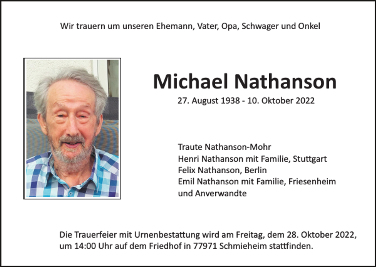 <p>Wir trauern um unseren Ehemann, Vater, Opa, Schwager und Onkel</p><p>Michael Nathanson<br />27. August 1938 ­ 10. Oktober 2022</p><p>Traute Nathanson­Mohr<br />Henri Nathanson mit Familie, Stuttgart<br />Felix Nathanson, Berlin<br />Emil Nathanson mit Familie, Friesenheim<br />und Anverwandte</p><p>Die Trauerfeier mit Urnenbestattung wird am Freitag, dem 28. Oktober 2022,<br />um 14:00 Uhr auf dem Friedhof in 77971 Schmieheim stattfinden.</p>