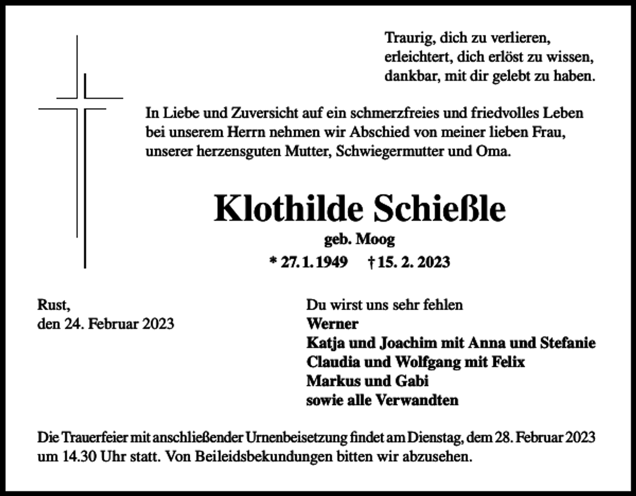 <p>Traurig, dich zu verlieren,<br />erleichtert, dich erlöst zu wissen,<br />dankbar, mit dir gelebt zu haben.<br />In Liebe und Zuversicht auf ein schmerzfreies und friedvolles Leben<br />bei unserem Herrn nehmen wir Abschied von meiner lieben Frau,<br />unserer herzensguten Mutter, Schwiegermutter und Oma.</p><p>Klothilde Schießle<br />geb. Moog<br />* 27. 1. 1949 † 15. 2. 2023<br />Rust,<br />den 24. Februar 2023</p><p>Du wirst uns sehr fehlen<br />Werner<br />Katja und Joachim mit Anna und Stefanie<br />Claudia und Wolfgang mit Felix<br />Markus und Gabi<br />sowie alle Verwandten</p><p>Die Trauerfeier mit anschließender Urnenbeisetzung findet am Dienstag, dem 28. Februar 2023<br />um 14.30 Uhr statt. Von Beileidsbekundungen bitten wir abzusehen.</p>