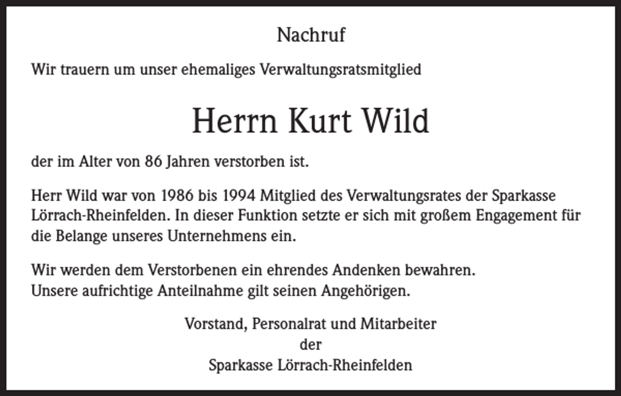 <p>Nachruf<br />Wir trauern um unser ehemaliges Verwaltungsratsmitglied</p><p>Herrn Kurt Wild<br />der im Alter von 86 Jahren verstorben ist.<br />Herr Wild war von 1986 bis 1994 Mitglied des Verwaltungsrates der Sparkasse<br />Lörrach-­Rheinfelden. In dieser Funktion setzte er sich mit großem Engagement für<br />die Belange unseres Unternehmens ein.<br />Wir werden dem Verstorbenen ein ehrendes Andenken bewahren.<br />Unsere aufrichtige Anteilnahme gilt seinen Angehörigen.<br />Vorstand, Personalrat und Mitarbeiter<br />der<br />Sparkasse Lörrach-Rheinfelden</p>