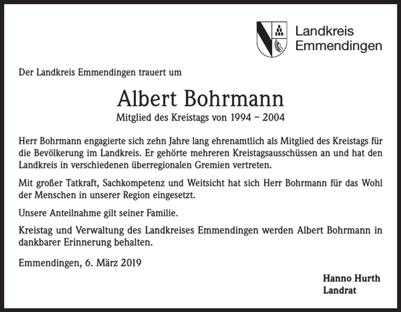 <p>Landkreis<br />Emmendingen<br />Der Landkreis Emmendingen trauert um</p><p>Albert Bohrmann</p><p>Mitglied des Kreistags von 1994 – 2004<br />Herr Bohrmann engagierte sich zehn Jahre lang ehrenamtlich als Mitglied des Kreistags für<br />die Bevölkerung im Landkreis. Er gehörte mehreren Kreistagsausschüssen an und hat den<br />Landkreis in verschiedenen überregionalen Gremien vertreten.<br />Mit großer Tatkraft, Sachkompetenz und Weitsicht hat sich Herr Bohrmann für das Wohl<br />der Menschen in unserer Region eingesetzt.<br />Unsere Anteilnahme gilt seiner Familie.</p><p>Kreistag und Verwaltung des Landkreises Emmendingen werden Albert Bohrmann in<br />dankbarer Erinnerung behalten.<br />Emmendingen, 6. März 2019<br />Hanno Hurth<br />Landrat</p>