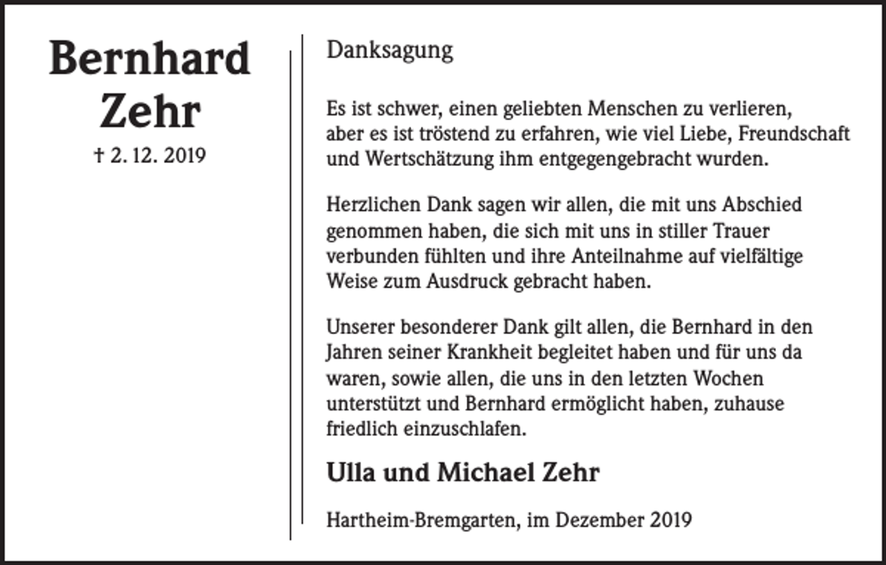 <p>Bernhard<br />Zehr<br />† 2. 12. 2019</p><p>Danksagung<br />Es ist schwer, einen geliebten Menschen zu verlieren,<br />aber es ist tröstend zu erfahren, wie viel Liebe, Freundschaft<br />und Wertschätzung ihm entgegengebracht wurden.<br />Herzlichen Dank sagen wir allen, die mit uns Abschied<br />genommen haben, die sich mit uns in stiller Trauer<br />verbunden fühlten und ihre Anteilnahme auf vielfältige<br />Weise zum Ausdruck gebracht haben.<br />Unserer besonderer Dank gilt allen, die Bernhard in den<br />Jahren seiner Krankheit begleitet haben und für uns da<br />waren, sowie allen, die uns in den letzten Wochen<br />unterstützt und Bernhard ermöglicht haben, zuhause<br />friedlich einzuschlafen.</p><p>Ulla und Michael Zehr<br />Hartheim-Bremgarten, im Dezember 2019</p>