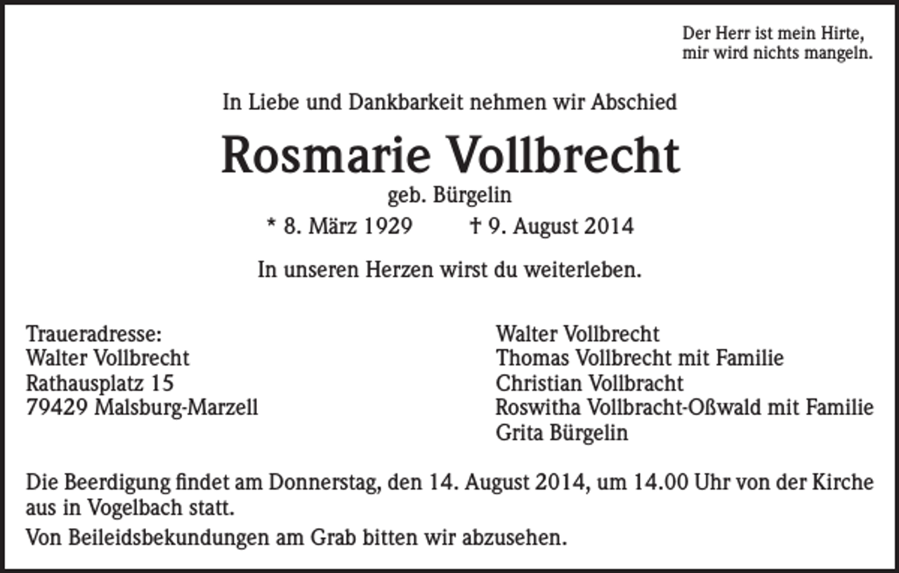 <p>Der Herr ist mein Hirte,<br />mir wird nichts mangeln.</p><p>In Liebe und Dankbarkeit nehmen wir Abschied</p><p>Rosmarie Vollbrecht<br />geb. Bürgelin<br />* 8. März 1929<br />† 9. August 2014</p><p>In unseren Herzen wirst du weiterleben.<br />Traueradresse:<br />Walter Vollbrecht<br />Rathausplatz 15<br />79429 Malsburg-Marzell</p><p>Walter Vollbrecht<br />Thomas Vollbrecht mit Familie<br />Christian Vollbracht<br />Roswitha Vollbracht-Oßwald mit Familie<br />Grita Bürgelin</p><p>Die Beerdigung findet am Donnerstag, den 14. August 2014, um 14.00 Uhr von der Kirche<br />aus in Vogelbach statt.<br />Von Beileidsbekundungen am Grab bitten wir abzusehen.</p>