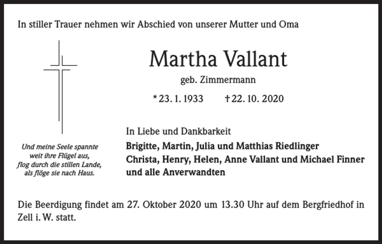 <p>In stiller Trauer nehmen wir Abschied von unserer Mutter und Oma</p><p>Martha Vallant<br />geb. Zimmermann<br />* 23. 1. 1933 † 22. 10. 2020</p><p>Und meine Seele spannte<br />weit ihre Flügel aus,<br />flog durch die stillen Lande,<br />als flöge sie nach Haus.</p><p>In Liebe und Dankbarkeit<br />Brigitte, Martin, Julia und Matthias Riedlinger<br />Christa, Henry, Helen, Anne Vallant und Michael Finner<br />und alle Anverwandten</p><p>Die Beerdigung findet am 27. Oktober 2020 um 13.30 Uhr auf dem Bergfriedhof in<br />Zell i. W. statt.</p>