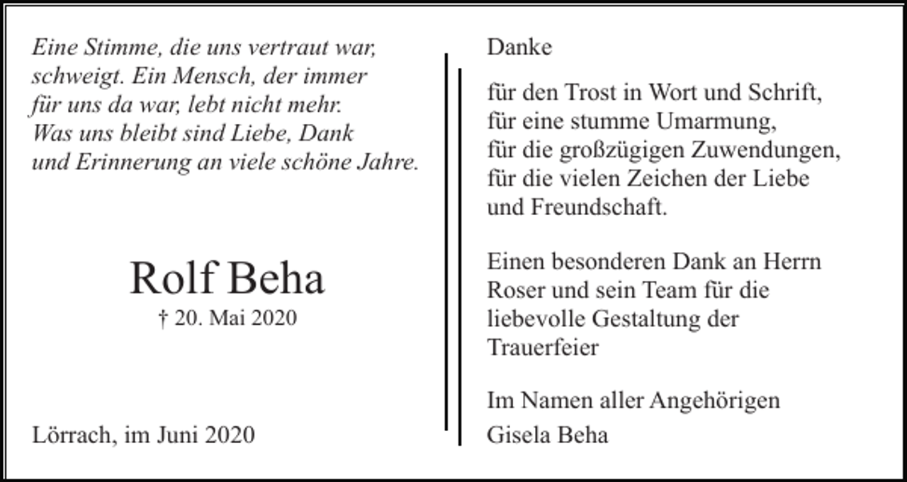 <p>Eine Stimme, die uns vertraut war,<br />schweigt. Ein Mensch, der immer<br />für uns da war, lebt nicht mehr.<br />Was uns bleibt sind Liebe, Dank<br />und Erinnerung an viele schöne Jahre.</p><p>Rolf Beha<br />† 20. Mai 2020</p><p>Lörrach, im Juni 2020</p><p>Danke<br />für den Trost in Wort und Schrift,<br />für eine stumme Umarmung,<br />für die großzügigen Zuwendungen,<br />für die vielen Zeichen der Liebe<br />und Freundschaft.<br />Einen besonderen Dank an Herrn<br />Roser und sein Team für die<br />liebevolle Gestaltung der<br />Trauerfeier<br />Im Namen aller Angehörigen<br />Gisela Beha</p>