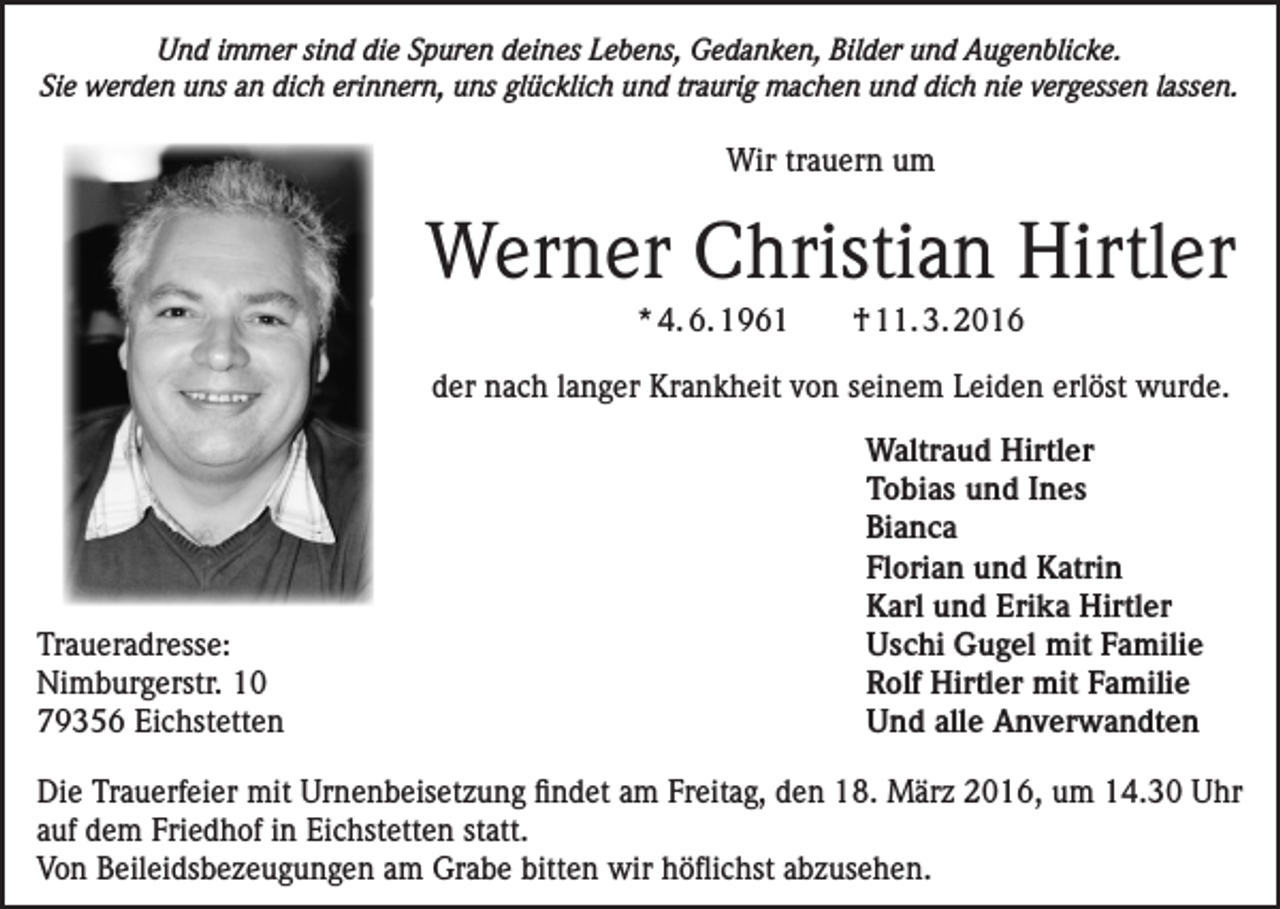 <p>Und immer sind die Spuren deines Lebens, Gedanken, Bilder und Augenblicke.<br />Sie werden uns an dich erinnern, uns glücklich und traurig machen und dich nie vergessen lassen.</p><p>Wir trauern um</p><p>Werner Christian Hirtler<br />* 4. 6. 1961</p><p>† 11. 3. 2016</p><p>der nach langer Krankheit von seinem Leiden erlöst wurde.</p><p>Waltraud Hirtler</p><p>Tobias und Ines<br />Bianca</p><p>Florian und Katrin</p><p>Karl und Erika Hirtler<br />Traueradresse:<br />Uschi Gugel mit Familie<br />Nimburgerstr. 10<br />Rolf Hirtler mit Familie<br />79356 Eichstetten<br />Und alle Anverwandten<br />Die Trauerfeier mit Urnenbeisetzung findet am Freitag, den 18. März 2016, um 14.30 Uhr<br />auf dem Friedhof in Eichstetten statt.<br />Von Beileidsbezeugungen am Grabe bitten wir höflichst abzusehen.</p>