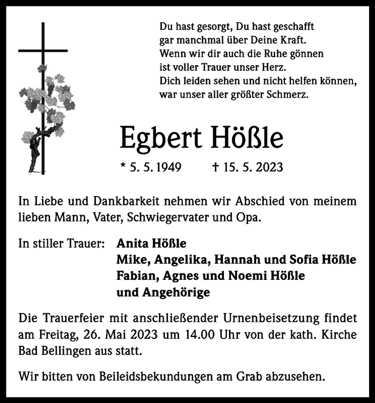 <p>Du hast gesorgt, Du hast geschafft<br />gar manchmal über Deine Kraft.<br />Wenn wir dir auch die Ruhe gönnen<br />ist voller Trauer unser Herz.<br />Dich leiden sehen und nicht helfen können,<br />war unser aller größter Schmerz.</p><p>Egbert Hößle<br />* 5. 5. 1949</p><p>† 15. 5. 2023</p><p>In Liebe und Dankbarkeit nehmen wir Abschied von meinem<br />lieben Mann, Vater, Schwiegervater und Opa.<br />In stiller Trauer: Anita Hößle<br />Mike, Angelika, Hannah und Sofia Hößle<br />Fabian, Agnes und Noemi Hößle<br />und Angehörige<br />Die Trauerfeier mit anschließender Urnenbeisetzung findet<br />am Freitag, 26. Mai 2023 um 14.00 Uhr von der kath. Kirche<br />Bad Bellingen aus statt.<br />Wir bitten von Beileidsbekundungen am Grab abzusehen.</p>