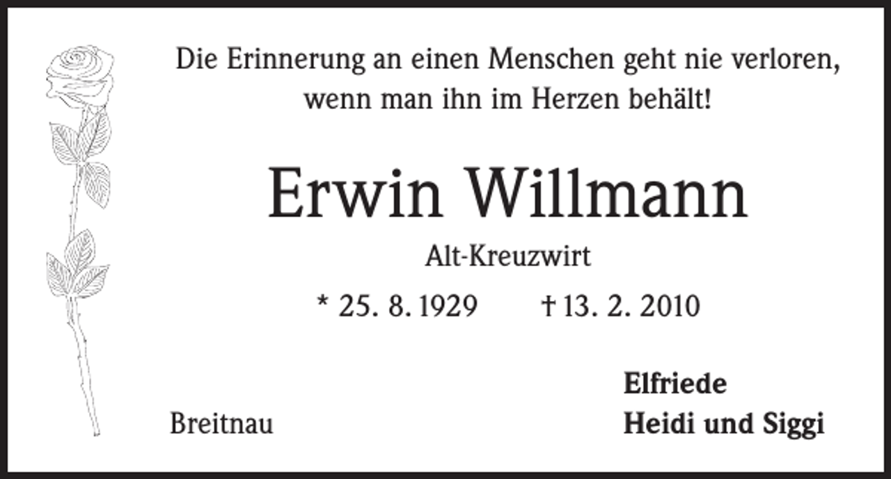 <p>Die Erinnerung an einen Menschen geht nie verloren,<br />wenn man ihn im Herzen behält!</p><p>Erwin Willmann<br />Alt-Kreuzwirt<br />* 25. 8. 1929 † 13. 2. 2010</p><p>Breitnau</p><p>Elfriede<br />Heidi und Siggi</p>