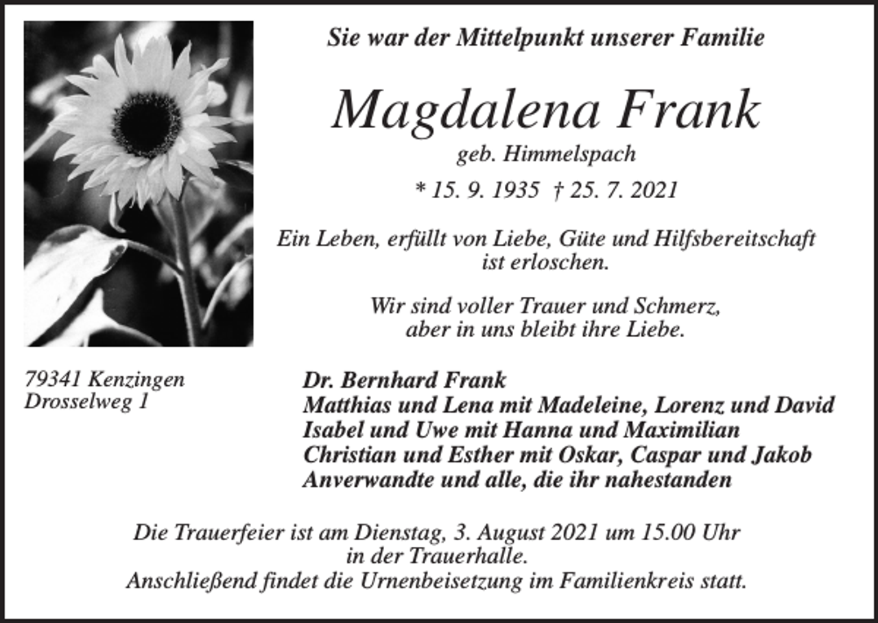 <p>Sie war der Mittelpunkt unserer Familie</p><p>Magdalena Frank<br />geb. Himmelspach<br />* 15. 9. 1935 † 25. 7. 2021<br />Ein Leben, erfüllt von Liebe, Güte und Hilfsbereitschaft<br />ist erloschen.<br />Wir sind voller Trauer und Schmerz,<br />aber in uns bleibt ihre Liebe.<br />79341 Kenzingen<br />Drosselweg 1</p><p>Dr. Bernhard Frank<br />Matthias und Lena mit Madeleine, Lorenz und David<br />Isabel und Uwe mit Hanna und Maximilian<br />Christian und Esther mit Oskar, Caspar und Jakob<br />Anverwandte und alle, die ihr nahestanden</p><p>Die Trauerfeier ist am Dienstag, 3. August 2021 um 15.00 Uhr<br />in der Trauerhalle.<br />Anschließend findet die Urnenbeisetzung im Familienkreis statt.</p>