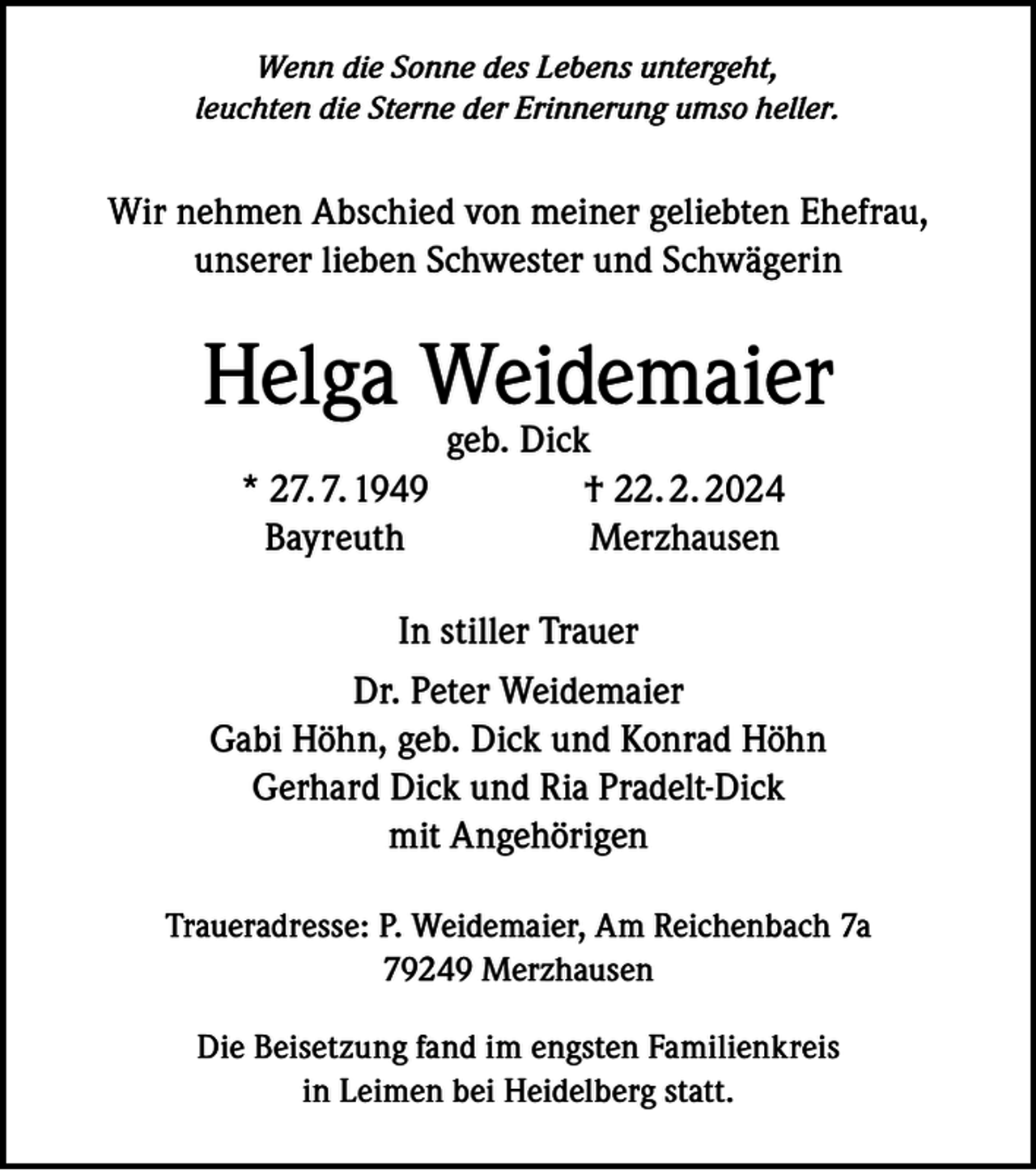 <p>Wenn die Sonne des Lebens untergeht,<br />leuchten die Sterne der Erinnerung umso heller.</p><p>Wir nehmen Abschied von meiner geliebten Ehefrau,<br />unserer lieben Schwester und Schwägerin</p><p>Helga Weidemaier</p><p>geb. Dick</p><p>* 27. 7. 1949<br />† 22. 2. 2024<br />Bayreuth Merzhausen<br />In stiller Trauer</p><p>Dr. Peter Weidemaier<br />Gabi Höhn, geb. Dick und Konrad Höhn<br />Gerhard Dick und Ria Pradelt-Dick<br />mit Angehörigen<br />Traueradresse: P. Weidemaier, Am Reichenbach 7a<br />79249 Merzhausen<br />Die Beisetzung fand im engsten Familienkreis<br />in Leimen bei Heidelberg statt.</p>