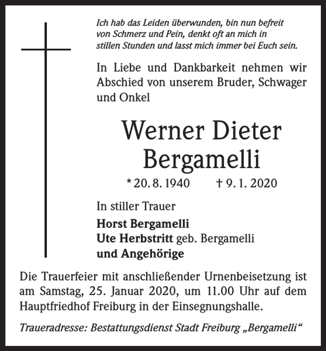 <p>Ich hab das Leiden überwunden, bin nun befreit<br />von Schmerz und Pein, denkt oft an mich in<br />stillen Stunden und lasst mich immer bei Euch sein.</p><p>In Liebe und Dankbarkeit nehmen wir<br />­A bschied von unserem Bruder, Schwager<br />und Onkel</p><p>Werner Dieter<br />Bergamelli<br />* 20. 8. 1940 † 9. 1. 2020<br />In stiller Trauer<br />Horst Bergamelli<br />Ute Herbstritt geb. Bergamelli<br />und Angehörige<br />Die Trauerfeier mit anschließender Urnenbeisetzung ist<br />am Samstag, 25. Januar 2020, um 11.00 Uhr auf dem<br />Hauptfriedhof Freiburg in der Einsegnungshalle.<br />Traueradresse: Bestattungsdienst Stadt Freiburg „Bergamelli“</p>