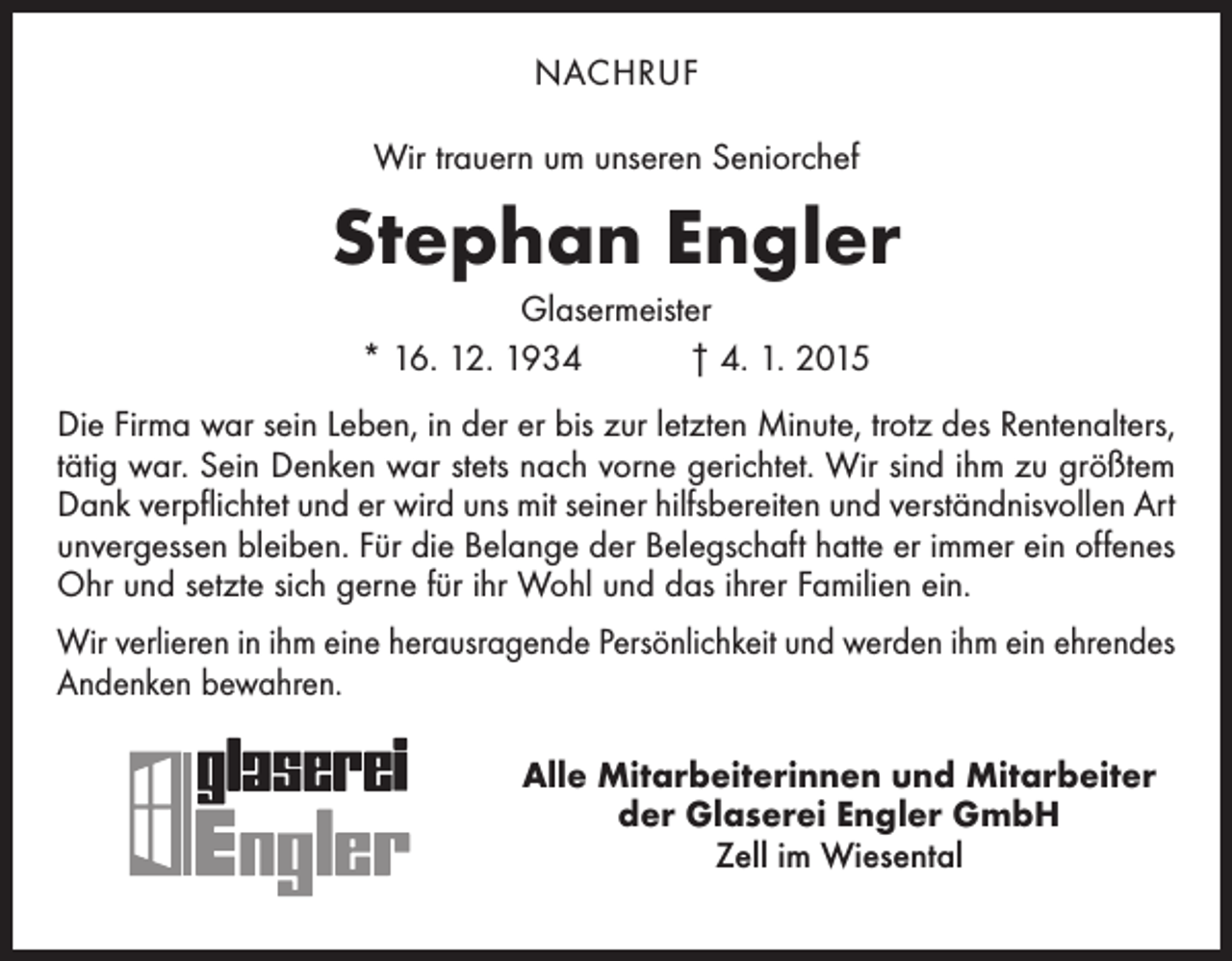 <p>NACHRUF<br />Wir trauern um unseren Seniorchef</p><p>Stephan Engler<br />Glasermeister<br />* 16. 12. 1934 † 4. 1. 2015<br />Die Firma war sein Leben, in der er bis zur letzten Minute, trotz des Renten­alters,<br />tätig war. Sein Denken war stets nach vorne gerichtet. Wir sind ihm zu größtem<br />Dank verpflichtet und er wird uns mit seiner hilfsbereiten und verständnisvollen Art<br />unvergessen bleiben. Für die Belange der Belegschaft hatte er immer ein offenes<br />Ohr und setzte sich gerne für ihr Wohl und das ihrer Familien ein.<br />Wir verlieren in ihm eine herausragende Persönlichkeit und werden ihm ein ehrendes<br />Andenken bewahren.<br />Alle Mitarbeiterinnen und Mitarbeiter<br />der Glaserei Engler GmbH<br />Zell im Wiesental</p>