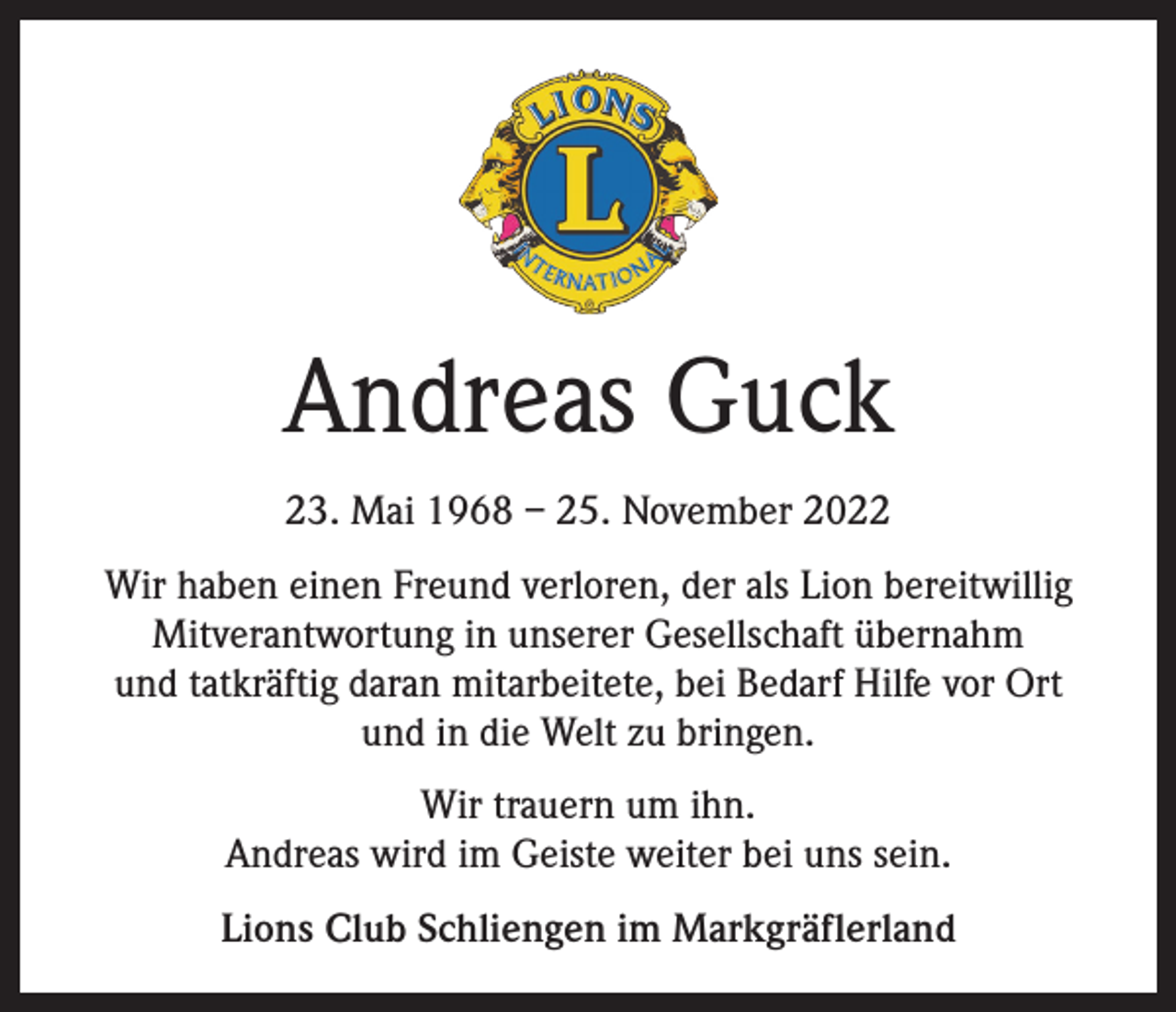 <p>Andreas Guck<br />23. Mai 1968 – 25. November 2022<br />Wir haben einen Freund verloren, der als Lion bereitwillig<br />Mitverantwortung in unserer Gesellschaft übernahm<br />und tatkräftig daran mitarbeitete, bei Bedarf Hilfe vor Ort<br />und in die Welt zu bringen.<br />Wir trauern um ihn.<br />Andreas wird im Geiste weiter bei uns sein.<br />Lions Club Schliengen im Markgräflerland</p>