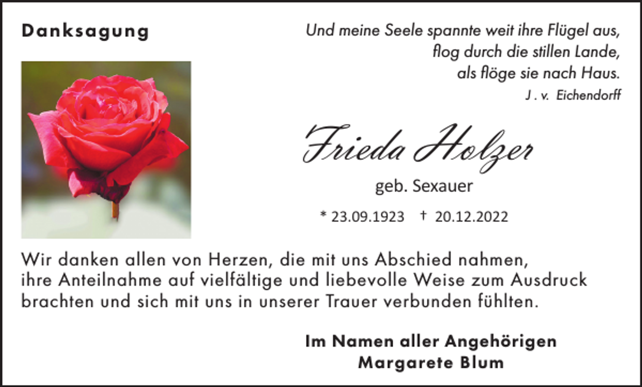 <p>Danksagung</p><p>Und meine Seele spannte weit ihre Flügel aus,<br />flog durch die stillen Lande,<br />als flöge sie nach Haus.<br />J . v. Eichendorff</p><p>Frieda Holzer<br />geb. Sexauer<br />* 23.09.1923 † 20.12.2022</p><p>Wir danken allen von Herzen, die mit uns Abschied nahmen,<br />ihre Anteilnahme auf vielfältige und liebevolle Weise zum Ausdruck<br />brachten und sich mit uns in unserer Trauer verbunden fühlten.<br />Im Namen aller Angehörigen<br />Margarete Blum</p>