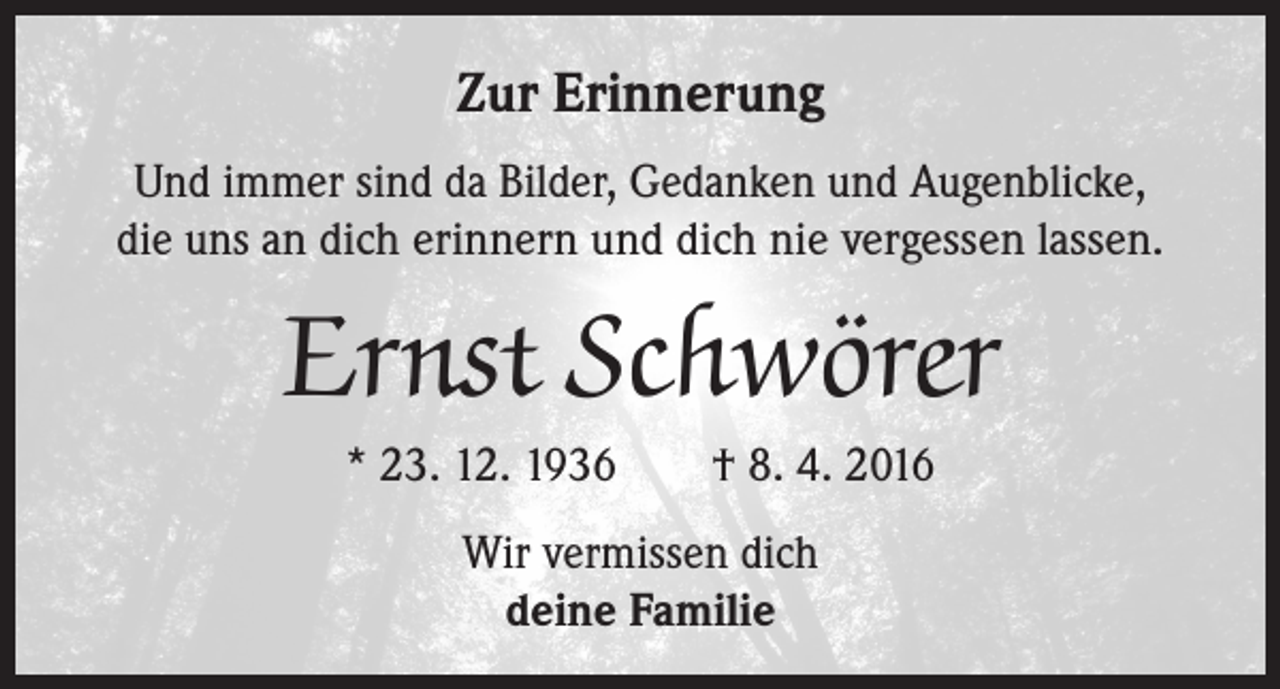 <p>Zur Erinnerung<br />Und immer sind da Bilder, Gedanken und Augenblicke,<br />die uns an dich erinnern und dich nie vergessen lassen.</p><p>Ernst Schwörer<br />* 23. 12. 1936 † 8. 4. 2016<br />Wir vermissen dich<br />deine Familie</p>