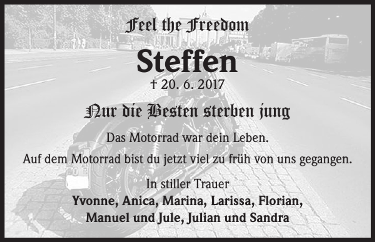 <p>Feel the Freedom</p><p>Steffen<br />† 20. 6. 2017</p><p>Nur die Besten sterben jung<br />Das Motorrad war dein Leben.<br />Auf dem Motorrad bist du jetzt viel zu früh von uns gegangen.<br />In stiller Trauer<br />Yvonne, Anica, Marina, Larissa, Florian,<br />Manuel und Jule, Julian und Sandra</p>