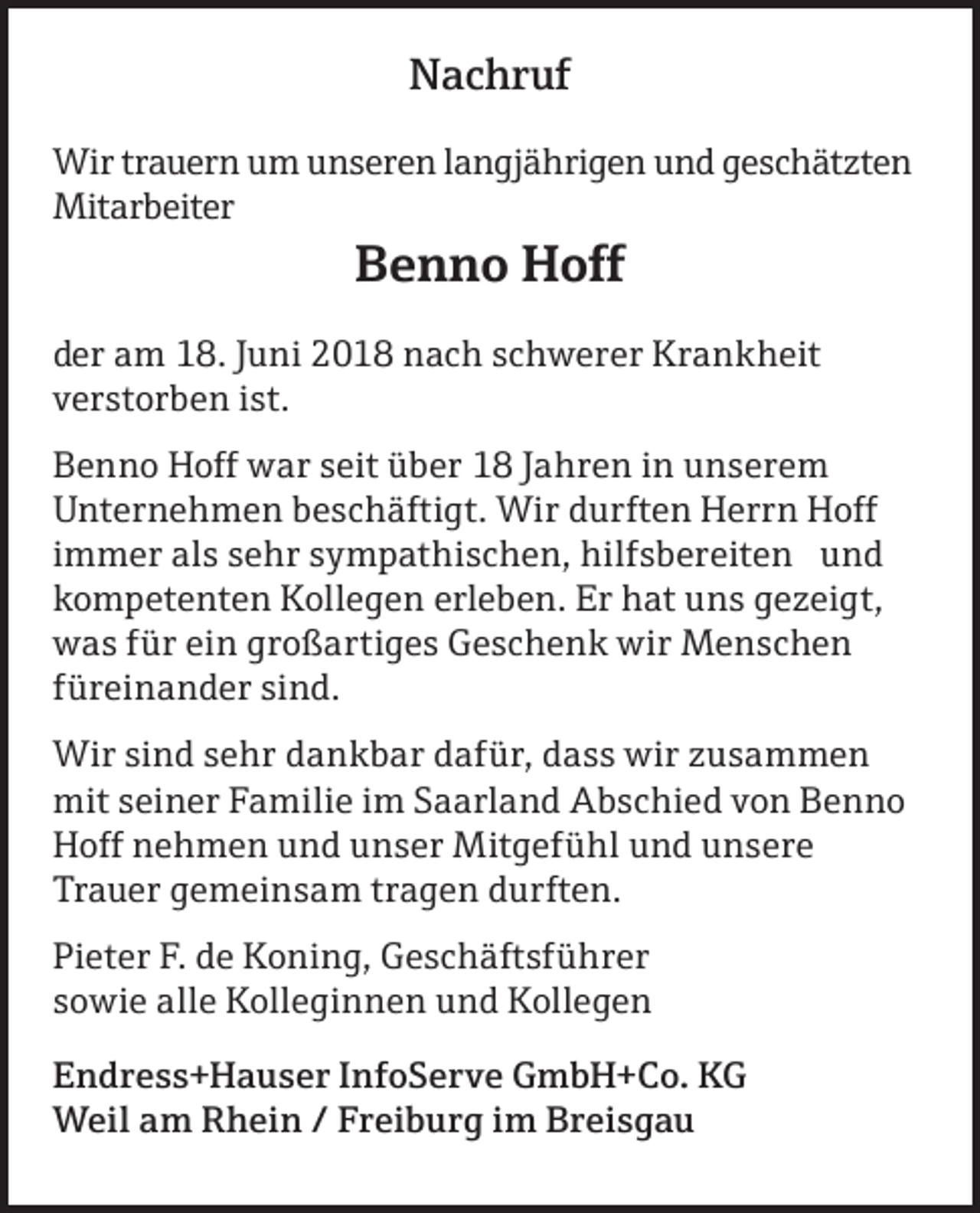 <p>Nachruf<br />Wir trauern um unseren langjährigen und geschätzten<br />Mitarbeiter</p><p>Benno Hoff<br />der am 18. Juni 2018 nach schwerer Krankheit<br />verstorben ist.<br />Benno Hoff war seit über 18 Jahren in unserem<br />Unternehmen beschäftigt. Wir durften Herrn Hoff<br />immer als sehr sympathischen, hilfsbereiten und<br />kompetenten Kollegen erleben. Er hat uns gezeigt,<br />was für ein großartiges Geschenk wir Menschen<br />füreinander sind.<br />Wir sind sehr dankbar dafür, dass wir zusammen<br />mit seiner Familie im Saarland Abschied von Benno<br />Hoff nehmen und unser Mitgefühl und unsere<br />Trauer gemeinsam tragen durften.<br />Pieter F. de Koning, Geschäftsführer<br />sowie alle Kolleginnen und Kollegen<br />Endress+Hauser InfoServe GmbH+Co. KG<br />Weil am Rhein / Freiburg im Breisgau</p>